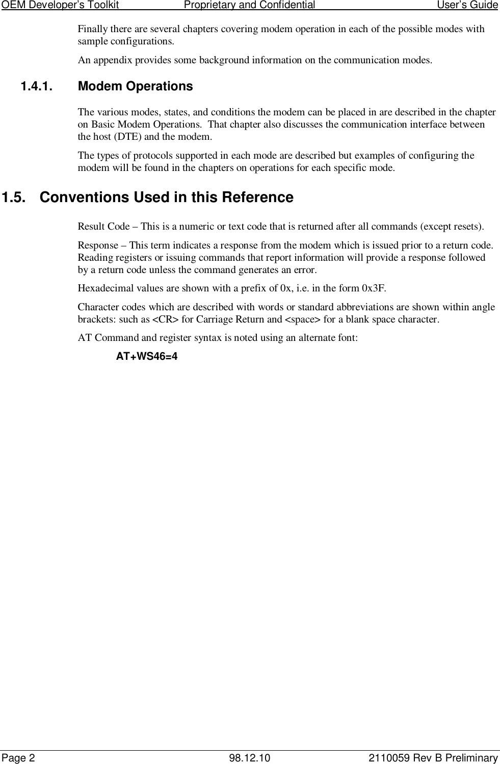 OEM Developer’s Toolkit                        Proprietary and Confidential                                        User’s GuidePage 2 98.12.10 2110059 Rev B PreliminaryFinally there are several chapters covering modem operation in each of the possible modes withsample configurations.An appendix provides some background information on the communication modes.1.4.1.  Modem OperationsThe various modes, states, and conditions the modem can be placed in are described in the chapteron Basic Modem Operations.  That chapter also discusses the communication interface betweenthe host (DTE) and the modem.The types of protocols supported in each mode are described but examples of configuring themodem will be found in the chapters on operations for each specific mode.1.5.  Conventions Used in this ReferenceResult Code – This is a numeric or text code that is returned after all commands (except resets).Response – This term indicates a response from the modem which is issued prior to a return code.Reading registers or issuing commands that report information will provide a response followedby a return code unless the command generates an error.Hexadecimal values are shown with a prefix of 0x, i.e. in the form 0x3F.Character codes which are described with words or standard abbreviations are shown within anglebrackets: such as &lt;CR&gt; for Carriage Return and &lt;space&gt; for a blank space character.AT Command and register syntax is noted using an alternate font:AT+WS46=4