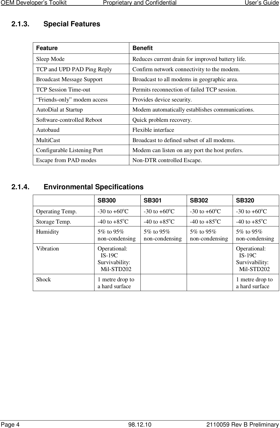 OEM Developer’s Toolkit                        Proprietary and Confidential                                        User’s GuidePage 4 98.12.10 2110059 Rev B Preliminary2.1.3. Special FeaturesFeature BenefitSleep Mode Reduces current drain for improved battery life.TCP and UPD PAD Ping Reply Confirm network connectivity to the modem.Broadcast Message Support Broadcast to all modems in geographic area.TCP Session Time-out Permits reconnection of failed TCP session.“Friends-only” modem access Provides device security.AutoDial at Startup Modem automatically establishes communications.Software-controlled Reboot Quick problem recovery.Autobaud Flexible interfaceMultiCast Broadcast to defined subset of all modems.Configurable Listening Port Modem can listen on any port the host prefers.Escape from PAD modes Non-DTR controlled Escape.2.1.4.  Environmental SpecificationsSB300 SB301 SB302 SB320Operating Temp. -30 to +60oC -30 to +60oC -30 to +60oC -30 to +60oCStorage Temp. -40 to +85oC -40 to +85oC -40 to +85oC -40 to +85oCHumidity 5% to 95%non-condensing 5% to 95%non-condensing 5% to 95%non-condensing 5% to 95%non-condensingVibration Operational:  IS-19CSurvivability:  Mil-STD202Operational:  IS-19CSurvivability:  Mil-STD202Shock 1 metre drop toa hard surface 1 metre drop toa hard surface