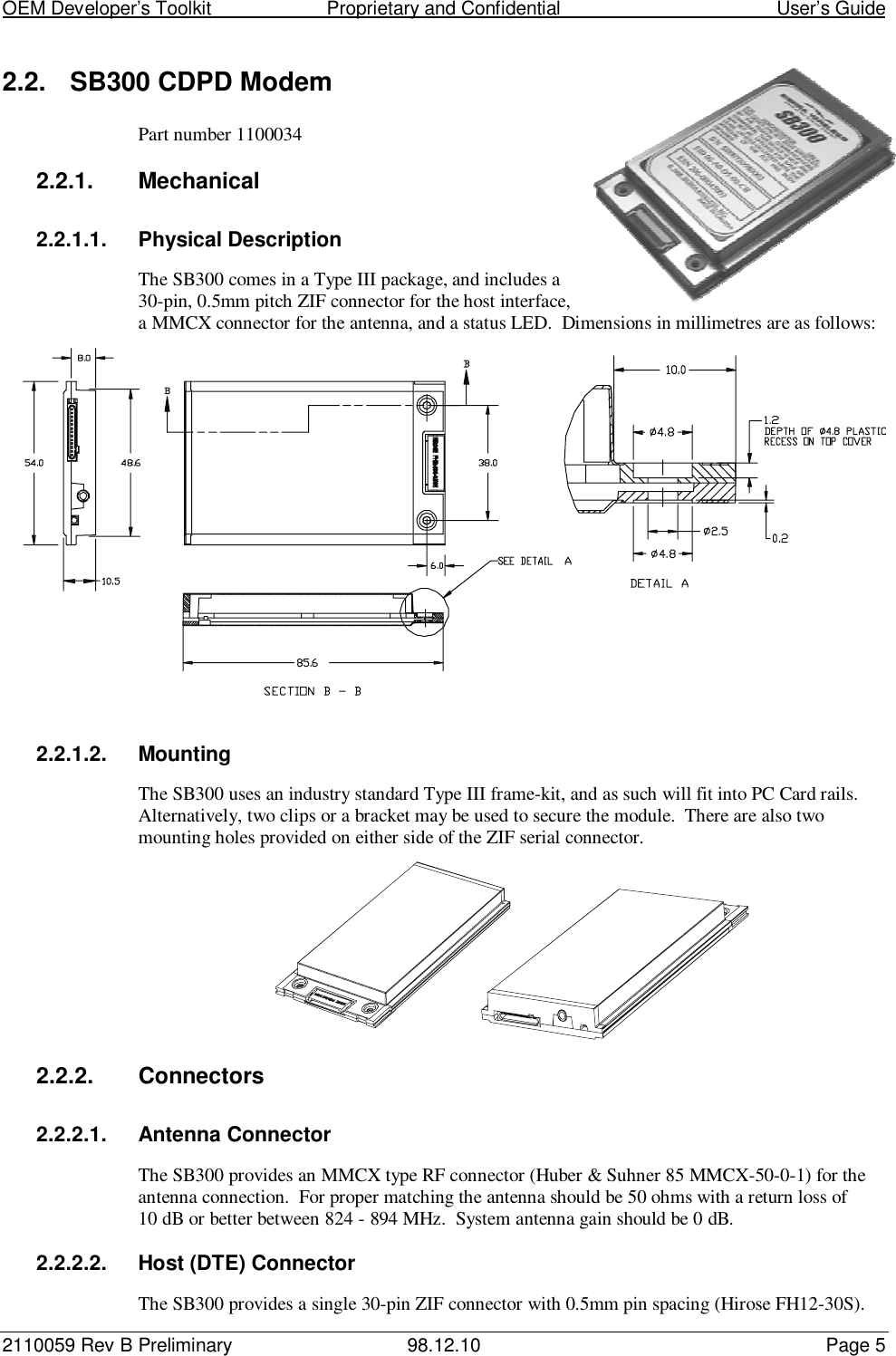 OEM Developer’s Toolkit                        Proprietary and Confidential                                        User’s Guide2110059 Rev B Preliminary 98.12.10 Page 52.2.  SB300 CDPD ModemPart number 11000342.2.1. Mechanical2.2.1.1. Physical DescriptionThe SB300 comes in a Type III package, and includes a30-pin, 0.5mm pitch ZIF connector for the host interface,a MMCX connector for the antenna, and a status LED.  Dimensions in millimetres are as follows:2.2.1.2. MountingThe SB300 uses an industry standard Type III frame-kit, and as such will fit into PC Card rails.Alternatively, two clips or a bracket may be used to secure the module.  There are also twomounting holes provided on either side of the ZIF serial connector.2.2.2. Connectors2.2.2.1. Antenna ConnectorThe SB300 provides an MMCX type RF connector (Huber &amp; Suhner 85 MMCX-50-0-1) for theantenna connection.  For proper matching the antenna should be 50 ohms with a return loss of10 dB or better between 824 - 894 MHz.  System antenna gain should be 0 dB.2.2.2.2.  Host (DTE) ConnectorThe SB300 provides a single 30-pin ZIF connector with 0.5mm pin spacing (Hirose FH12-30S).