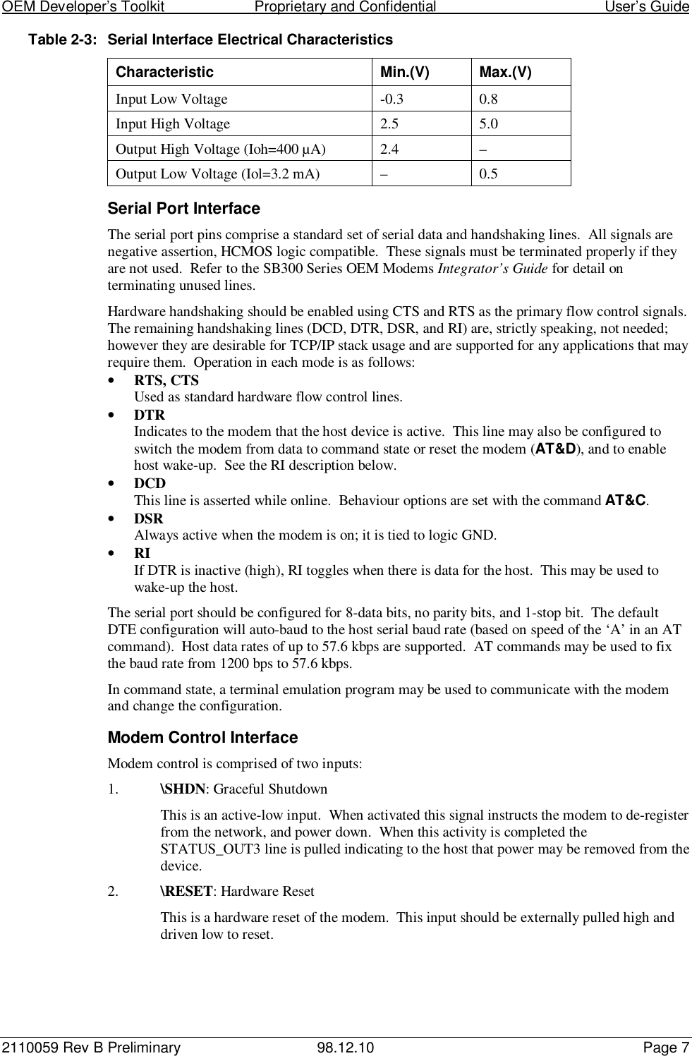 OEM Developer’s Toolkit                        Proprietary and Confidential                                        User’s Guide2110059 Rev B Preliminary 98.12.10 Page 7Table 2-3: Serial Interface Electrical CharacteristicsCharacteristic Min.(V) Max.(V)Input Low Voltage -0.3 0.8Input High Voltage 2.5 5.0Output High Voltage (Ioh=400 µA) 2.4 –Output Low Voltage (Iol=3.2 mA) – 0.5Serial Port InterfaceThe serial port pins comprise a standard set of serial data and handshaking lines.  All signals arenegative assertion, HCMOS logic compatible.  These signals must be terminated properly if theyare not used.  Refer to the SB300 Series OEM Modems Integrator’s Guide for detail onterminating unused lines.Hardware handshaking should be enabled using CTS and RTS as the primary flow control signals.The remaining handshaking lines (DCD, DTR, DSR, and RI) are, strictly speaking, not needed;however they are desirable for TCP/IP stack usage and are supported for any applications that mayrequire them.  Operation in each mode is as follows:• RTS, CTSUsed as standard hardware flow control lines.• DTRIndicates to the modem that the host device is active.  This line may also be configured toswitch the modem from data to command state or reset the modem (AT&amp;D), and to enablehost wake-up.  See the RI description below.• DCDThis line is asserted while online.  Behaviour options are set with the command AT&amp;C.• DSRAlways active when the modem is on; it is tied to logic GND.• RIIf DTR is inactive (high), RI toggles when there is data for the host.  This may be used towake-up the host.The serial port should be configured for 8-data bits, no parity bits, and 1-stop bit.  The defaultDTE configuration will auto-baud to the host serial baud rate (based on speed of the ‘A’ in an ATcommand).  Host data rates of up to 57.6 kbps are supported.  AT commands may be used to fixthe baud rate from 1200 bps to 57.6 kbps.In command state, a terminal emulation program may be used to communicate with the modemand change the configuration.Modem Control InterfaceModem control is comprised of two inputs:1. \SHDN: Graceful ShutdownThis is an active-low input.  When activated this signal instructs the modem to de-registerfrom the network, and power down.  When this activity is completed theSTATUS_OUT3 line is pulled indicating to the host that power may be removed from thedevice.2. \RESET: Hardware ResetThis is a hardware reset of the modem.  This input should be externally pulled high anddriven low to reset.