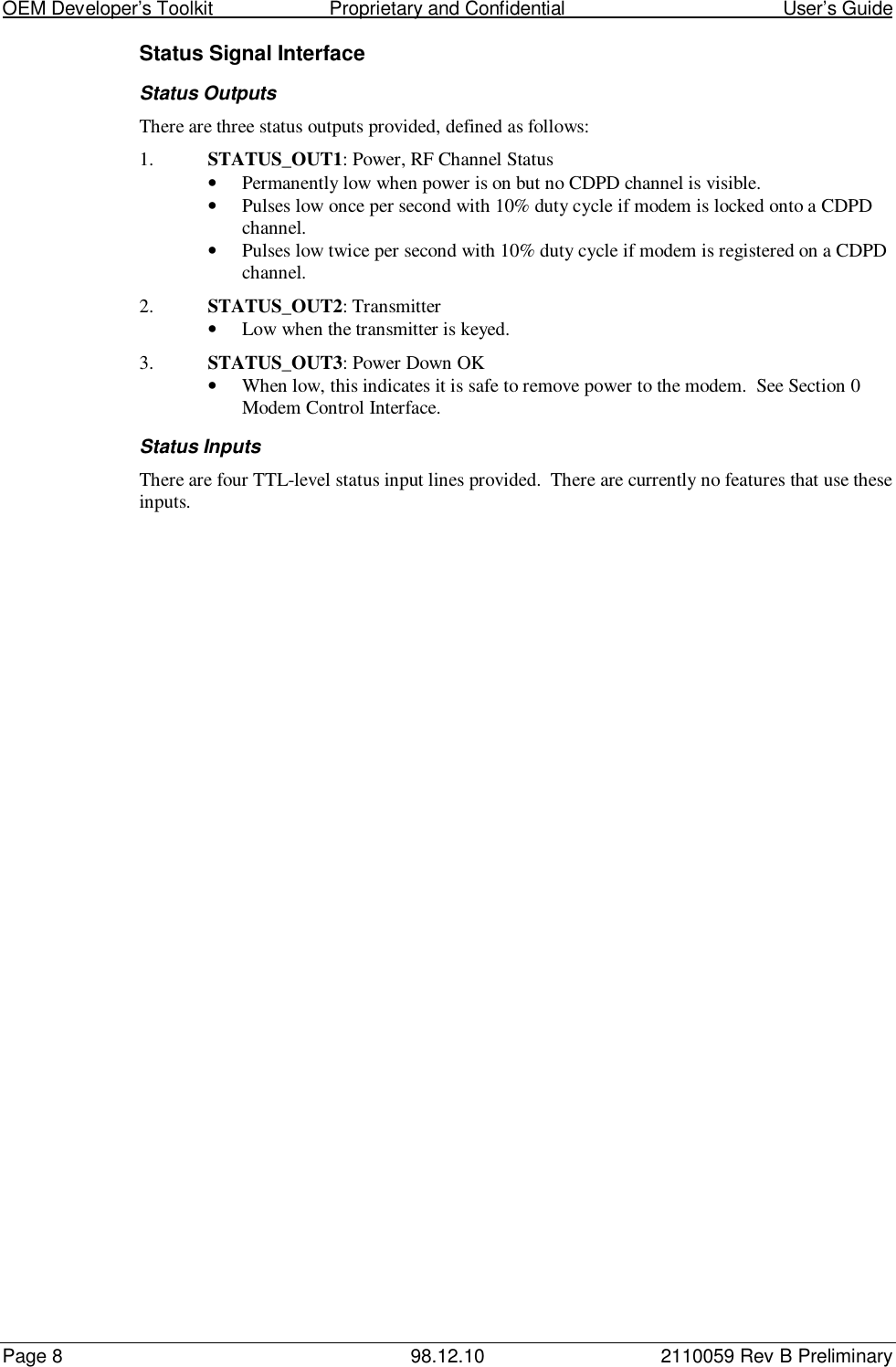 OEM Developer’s Toolkit                        Proprietary and Confidential                                        User’s GuidePage 8 98.12.10 2110059 Rev B PreliminaryStatus Signal InterfaceStatus OutputsThere are three status outputs provided, defined as follows:1. STATUS_OUT1: Power, RF Channel Status• Permanently low when power is on but no CDPD channel is visible.• Pulses low once per second with 10% duty cycle if modem is locked onto a CDPDchannel.• Pulses low twice per second with 10% duty cycle if modem is registered on a CDPDchannel.2. STATUS_OUT2: Transmitter• Low when the transmitter is keyed.3. STATUS_OUT3: Power Down OK• When low, this indicates it is safe to remove power to the modem.  See Section 0Modem Control Interface.Status InputsThere are four TTL-level status input lines provided.  There are currently no features that use theseinputs.