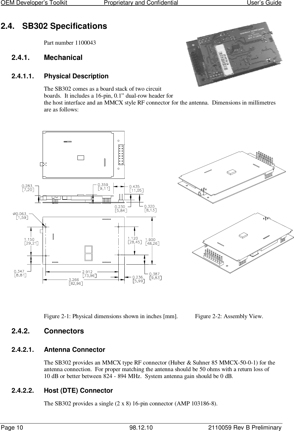 OEM Developer’s Toolkit                        Proprietary and Confidential                                        User’s GuidePage 10 98.12.10 2110059 Rev B Preliminary2.4. SB302 SpecificationsPart number 11000432.4.1. Mechanical2.4.1.1. Physical DescriptionThe SB302 comes as a board stack of two circuitboards.  It includes a 16-pin, 0.1” dual-row header forthe host interface and an MMCX style RF connector for the antenna.  Dimensions in millimetresare as follows:Figure 2-1: Physical dimensions shown in inches [mm]. Figure 2-2: Assembly View.2.4.2. Connectors2.4.2.1. Antenna ConnectorThe SB302 provides an MMCX type RF connector (Huber &amp; Suhner 85 MMCX-50-0-1) for theantenna connection.  For proper matching the antenna should be 50 ohms with a return loss of10 dB or better between 824 - 894 MHz.  System antenna gain should be 0 dB.2.4.2.2.  Host (DTE) ConnectorThe SB302 provides a single (2 x 8) 16-pin connector (AMP 103186-8).