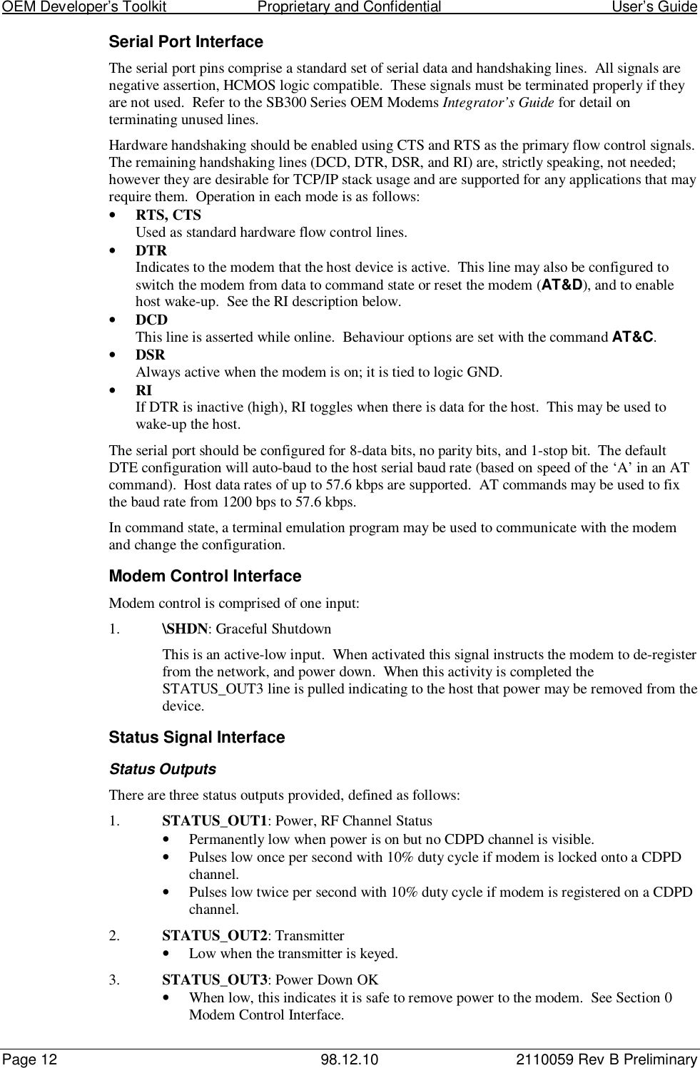 OEM Developer’s Toolkit                        Proprietary and Confidential                                        User’s GuidePage 12 98.12.10 2110059 Rev B PreliminarySerial Port InterfaceThe serial port pins comprise a standard set of serial data and handshaking lines.  All signals arenegative assertion, HCMOS logic compatible.  These signals must be terminated properly if theyare not used.  Refer to the SB300 Series OEM Modems Integrator’s Guide for detail onterminating unused lines.Hardware handshaking should be enabled using CTS and RTS as the primary flow control signals.The remaining handshaking lines (DCD, DTR, DSR, and RI) are, strictly speaking, not needed;however they are desirable for TCP/IP stack usage and are supported for any applications that mayrequire them.  Operation in each mode is as follows:• RTS, CTSUsed as standard hardware flow control lines.• DTRIndicates to the modem that the host device is active.  This line may also be configured toswitch the modem from data to command state or reset the modem (AT&amp;D), and to enablehost wake-up.  See the RI description below.• DCDThis line is asserted while online.  Behaviour options are set with the command AT&amp;C.• DSRAlways active when the modem is on; it is tied to logic GND.• RIIf DTR is inactive (high), RI toggles when there is data for the host.  This may be used towake-up the host.The serial port should be configured for 8-data bits, no parity bits, and 1-stop bit.  The defaultDTE configuration will auto-baud to the host serial baud rate (based on speed of the ‘A’ in an ATcommand).  Host data rates of up to 57.6 kbps are supported.  AT commands may be used to fixthe baud rate from 1200 bps to 57.6 kbps.In command state, a terminal emulation program may be used to communicate with the modemand change the configuration.Modem Control InterfaceModem control is comprised of one input:1. \SHDN: Graceful ShutdownThis is an active-low input.  When activated this signal instructs the modem to de-registerfrom the network, and power down.  When this activity is completed theSTATUS_OUT3 line is pulled indicating to the host that power may be removed from thedevice.Status Signal InterfaceStatus OutputsThere are three status outputs provided, defined as follows:1. STATUS_OUT1: Power, RF Channel Status• Permanently low when power is on but no CDPD channel is visible.• Pulses low once per second with 10% duty cycle if modem is locked onto a CDPDchannel.• Pulses low twice per second with 10% duty cycle if modem is registered on a CDPDchannel.2. STATUS_OUT2: Transmitter• Low when the transmitter is keyed.3. STATUS_OUT3: Power Down OK• When low, this indicates it is safe to remove power to the modem.  See Section 0Modem Control Interface.