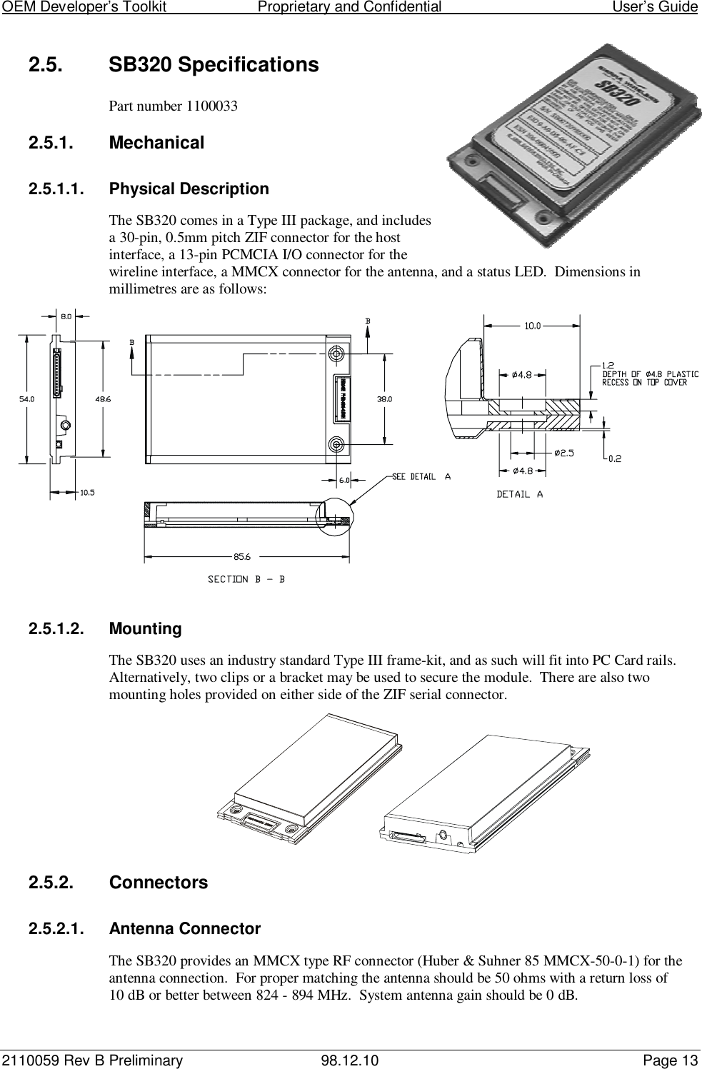 OEM Developer’s Toolkit                        Proprietary and Confidential                                        User’s Guide2110059 Rev B Preliminary 98.12.10 Page 132.5. SB320 SpecificationsPart number 11000332.5.1. Mechanical2.5.1.1. Physical DescriptionThe SB320 comes in a Type III package, and includesa 30-pin, 0.5mm pitch ZIF connector for the hostinterface, a 13-pin PCMCIA I/O connector for thewireline interface, a MMCX connector for the antenna, and a status LED.  Dimensions inmillimetres are as follows:2.5.1.2. MountingThe SB320 uses an industry standard Type III frame-kit, and as such will fit into PC Card rails.Alternatively, two clips or a bracket may be used to secure the module.  There are also twomounting holes provided on either side of the ZIF serial connector.2.5.2. Connectors2.5.2.1. Antenna ConnectorThe SB320 provides an MMCX type RF connector (Huber &amp; Suhner 85 MMCX-50-0-1) for theantenna connection.  For proper matching the antenna should be 50 ohms with a return loss of10 dB or better between 824 - 894 MHz.  System antenna gain should be 0 dB.