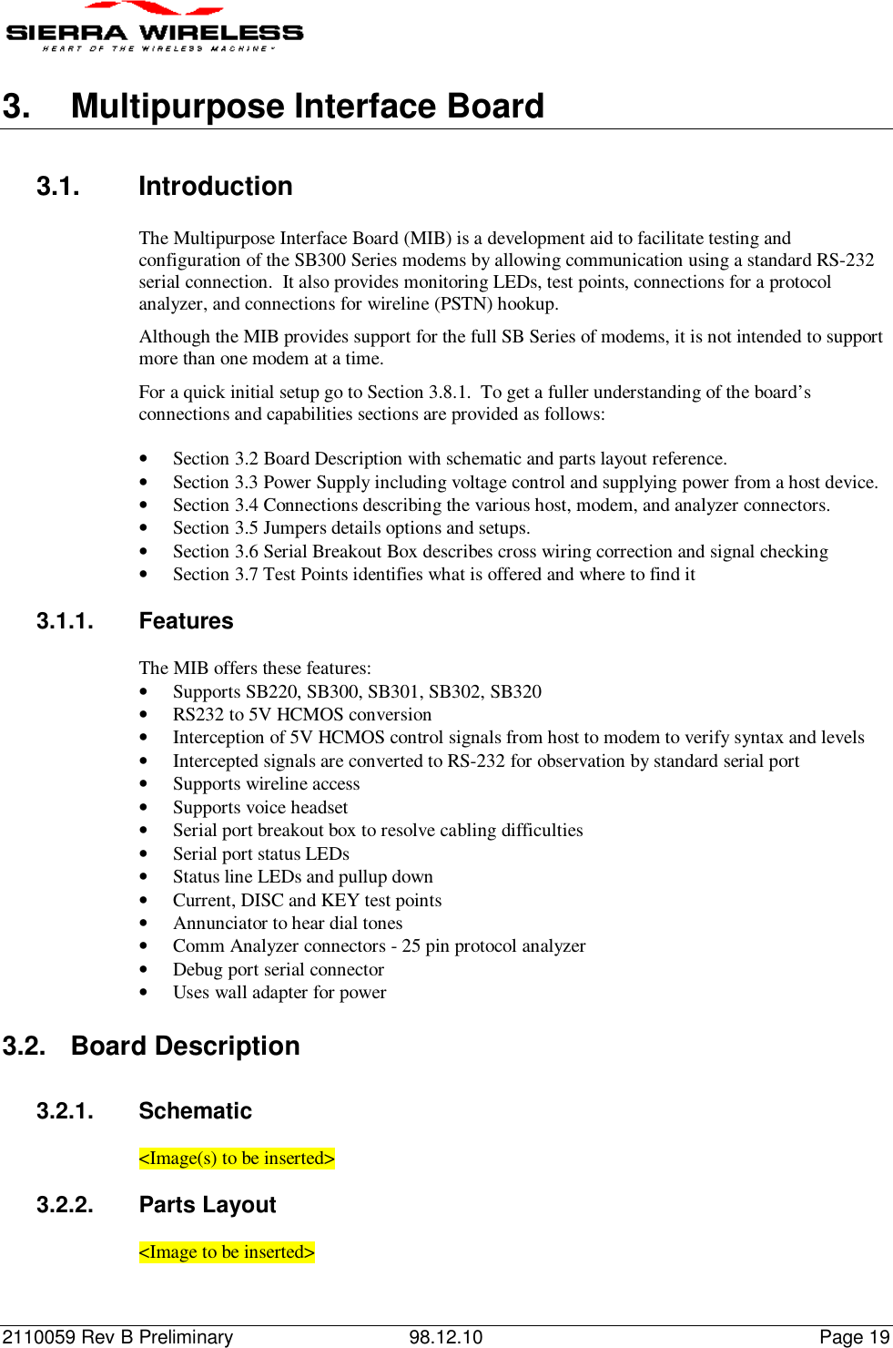 2110059 Rev B Preliminary 98.12.10 Page 193. Multipurpose Interface Board3.1. IntroductionThe Multipurpose Interface Board (MIB) is a development aid to facilitate testing andconfiguration of the SB300 Series modems by allowing communication using a standard RS-232serial connection.  It also provides monitoring LEDs, test points, connections for a protocolanalyzer, and connections for wireline (PSTN) hookup.Although the MIB provides support for the full SB Series of modems, it is not intended to supportmore than one modem at a time.For a quick initial setup go to Section 3.8.1.  To get a fuller understanding of the board’sconnections and capabilities sections are provided as follows:• Section 3.2 Board Description with schematic and parts layout reference.• Section 3.3 Power Supply including voltage control and supplying power from a host device.• Section 3.4 Connections describing the various host, modem, and analyzer connectors.• Section 3.5 Jumpers details options and setups.• Section 3.6 Serial Breakout Box describes cross wiring correction and signal checking• Section 3.7 Test Points identifies what is offered and where to find it3.1.1. FeaturesThe MIB offers these features:• Supports SB220, SB300, SB301, SB302, SB320• RS232 to 5V HCMOS conversion• Interception of 5V HCMOS control signals from host to modem to verify syntax and levels• Intercepted signals are converted to RS-232 for observation by standard serial port• Supports wireline access• Supports voice headset• Serial port breakout box to resolve cabling difficulties• Serial port status LEDs• Status line LEDs and pullup down• Current, DISC and KEY test points• Annunciator to hear dial tones• Comm Analyzer connectors - 25 pin protocol analyzer• Debug port serial connector• Uses wall adapter for power3.2. Board Description3.2.1. Schematic&lt;Image(s) to be inserted&gt;3.2.2. Parts Layout&lt;Image to be inserted&gt;