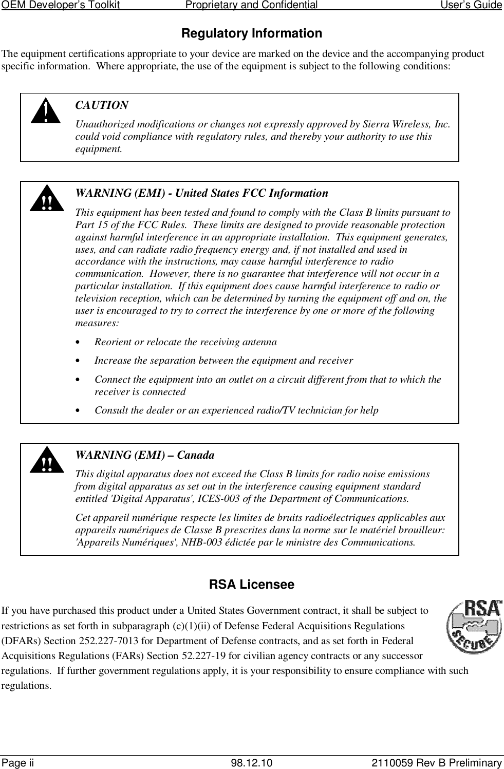 OEM Developer’s Toolkit                        Proprietary and Confidential                                        User’s GuidePage ii 98.12.10 2110059 Rev B PreliminaryRegulatory InformationThe equipment certifications appropriate to your device are marked on the device and the accompanying productspecific information.  Where appropriate, the use of the equipment is subject to the following conditions:CAUTIONUnauthorized modifications or changes not expressly approved by Sierra Wireless, Inc.could void compliance with regulatory rules, and thereby your authority to use thisequipment.!! WARNING (EMI) - United States FCC InformationThis equipment has been tested and found to comply with the Class B limits pursuant toPart 15 of the FCC Rules.  These limits are designed to provide reasonable protectionagainst harmful interference in an appropriate installation.  This equipment generates,uses, and can radiate radio frequency energy and, if not installed and used inaccordance with the instructions, may cause harmful interference to radiocommunication.  However, there is no guarantee that interference will not occur in aparticular installation.  If this equipment does cause harmful interference to radio ortelevision reception, which can be determined by turning the equipment off and on, theuser is encouraged to try to correct the interference by one or more of the followingmeasures:• Reorient or relocate the receiving antenna• Increase the separation between the equipment and receiver• Connect the equipment into an outlet on a circuit different from that to which thereceiver is connected• Consult the dealer or an experienced radio/TV technician for help!! WARNING (EMI) – CanadaThis digital apparatus does not exceed the Class B limits for radio noise emissionsfrom digital apparatus as set out in the interference causing equipment standardentitled &apos;Digital Apparatus&apos;, ICES-003 of the Department of Communications.Cet appareil numérique respecte les limites de bruits radioélectriques applicables auxappareils numériques de Classe B prescrites dans la norme sur le matériel brouilleur:&apos;Appareils Numériques&apos;, NHB-003 édictée par le ministre des Communications.RSA LicenseeIf you have purchased this product under a United States Government contract, it shall be subject torestrictions as set forth in subparagraph (c)(1)(ii) of Defense Federal Acquisitions Regulations(DFARs) Section 252.227-7013 for Department of Defense contracts, and as set forth in FederalAcquisitions Regulations (FARs) Section 52.227-19 for civilian agency contracts or any successorregulations.  If further government regulations apply, it is your responsibility to ensure compliance with suchregulations.