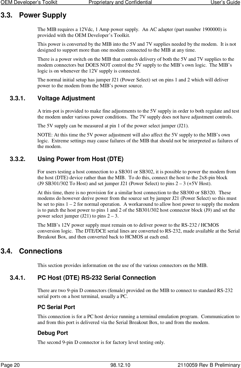 OEM Developer’s Toolkit                        Proprietary and Confidential                                        User’s GuidePage 20 98.12.10 2110059 Rev B Preliminary3.3.  Power SupplyThe MIB requires a 12Vdc, 1 Amp power supply.  An AC adapter (part number 1900000) isprovided with the OEM Developer’s Toolkit.This power is converted by the MIB into the 5V and 7V supplies needed by the modem.  It is notdesigned to support more than one modem connected to the MIB at any time.There is a power switch on the MIB that controls delivery of both the 5V and 7V supplies to themodem connectors but DOES NOT control the 5V supply to the MIB’s own logic.  The MIB’slogic is on whenever the 12V supply is connected.The normal initial setup has jumper J21 (Power Select) set on pins 1 and 2 which will deliverpower to the modem from the MIB’s power source.3.3.1.  Voltage AdjustmentA trim-pot is provided to make fine adjustments to the 5V supply in order to both regulate and testthe modem under various power conditions.  The 7V supply does not have adjustment controls.The 5V supply can be measured at pin 1 of the power select jumper (J21).NOTE: At this time the 5V power adjustment will also affect the 5V supply to the MIB’s ownlogic.  Extreme settings may cause failures of the MIB that should not be interpreted as failures ofthe modem.3.3.2.  Using Power from Host (DTE)For users testing a host connection to a SB301 or SB302, it is possible to power the modem fromthe host (DTE) device rather than the MIB.  To do this, connect the host to the 2x8-pin block(J9 SB301/302 To Host) and set jumper J21 (Power Select) to pins 2 – 3 (+5V Host).At this time, there is no provision for a similar host connection to the SB300 or SB320.  Thesemodems do however derive power from the source set by jumper J21 (Power Select) so this mustbe set to pins 1 – 2 for normal operation.  A workaround to allow host power to supply the modemis to patch the host power to pins 1 and 2 of the SB301/302 host connector block (J9) and set thepower select jumper (J21) to pins 2 – 3.The MIB’s 12V power supply must remain on to deliver power to the RS-232 / HCMOSconversion logic.  The DTE/DCE serial lines are converted to RS-232, made available at the SerialBreakout Box, and then converted back to HCMOS at each end.3.4. ConnectionsThis section provides information on the use of the various connectors on the MIB.3.4.1.  PC Host (DTE) RS-232 Serial ConnectionThere are two 9-pin D connectors (female) provided on the MIB to connect to standard RS-232serial ports on a host terminal, usually a PC.PC Serial PortThis connection is for a PC host device running a terminal emulation program.  Communication toand from this port is delivered via the Serial Breakout Box, to and from the modem.Debug PortThe second 9-pin D connector is for factory level testing only.