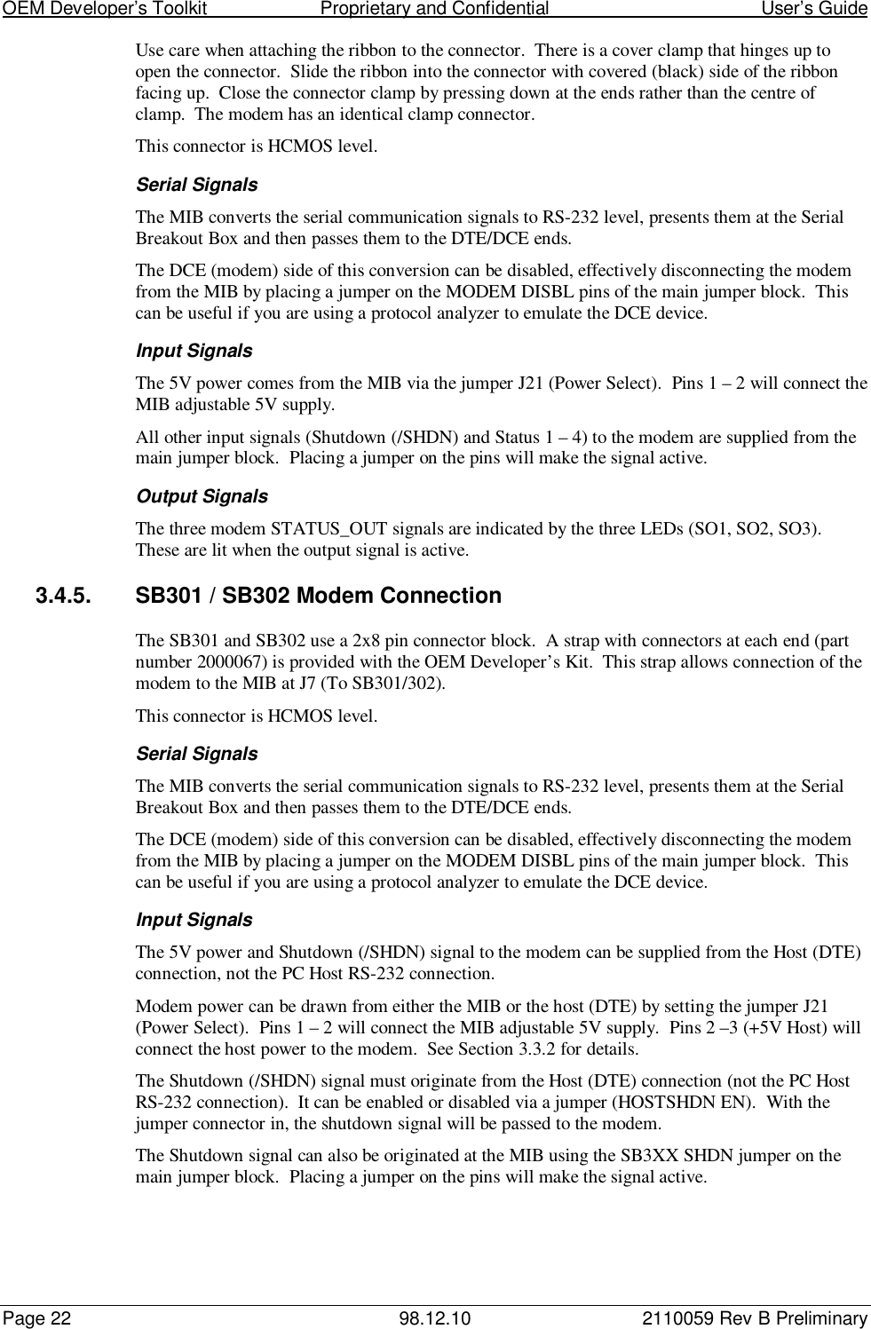 OEM Developer’s Toolkit                        Proprietary and Confidential                                        User’s GuidePage 22 98.12.10 2110059 Rev B PreliminaryUse care when attaching the ribbon to the connector.  There is a cover clamp that hinges up toopen the connector.  Slide the ribbon into the connector with covered (black) side of the ribbonfacing up.  Close the connector clamp by pressing down at the ends rather than the centre ofclamp.  The modem has an identical clamp connector.This connector is HCMOS level.Serial SignalsThe MIB converts the serial communication signals to RS-232 level, presents them at the SerialBreakout Box and then passes them to the DTE/DCE ends.The DCE (modem) side of this conversion can be disabled, effectively disconnecting the modemfrom the MIB by placing a jumper on the MODEM DISBL pins of the main jumper block.  Thiscan be useful if you are using a protocol analyzer to emulate the DCE device.Input SignalsThe 5V power comes from the MIB via the jumper J21 (Power Select).  Pins 1 – 2 will connect theMIB adjustable 5V supply.All other input signals (Shutdown (/SHDN) and Status 1 – 4) to the modem are supplied from themain jumper block.  Placing a jumper on the pins will make the signal active.Output SignalsThe three modem STATUS_OUT signals are indicated by the three LEDs (SO1, SO2, SO3).These are lit when the output signal is active.3.4.5.  SB301 / SB302 Modem ConnectionThe SB301 and SB302 use a 2x8 pin connector block.  A strap with connectors at each end (partnumber 2000067) is provided with the OEM Developer’s Kit.  This strap allows connection of themodem to the MIB at J7 (To SB301/302).This connector is HCMOS level.Serial SignalsThe MIB converts the serial communication signals to RS-232 level, presents them at the SerialBreakout Box and then passes them to the DTE/DCE ends.The DCE (modem) side of this conversion can be disabled, effectively disconnecting the modemfrom the MIB by placing a jumper on the MODEM DISBL pins of the main jumper block.  Thiscan be useful if you are using a protocol analyzer to emulate the DCE device.Input SignalsThe 5V power and Shutdown (/SHDN) signal to the modem can be supplied from the Host (DTE)connection, not the PC Host RS-232 connection.Modem power can be drawn from either the MIB or the host (DTE) by setting the jumper J21(Power Select).  Pins 1 – 2 will connect the MIB adjustable 5V supply.  Pins 2 –3 (+5V Host) willconnect the host power to the modem.  See Section 3.3.2 for details.The Shutdown (/SHDN) signal must originate from the Host (DTE) connection (not the PC HostRS-232 connection).  It can be enabled or disabled via a jumper (HOSTSHDN EN).  With thejumper connector in, the shutdown signal will be passed to the modem.The Shutdown signal can also be originated at the MIB using the SB3XX SHDN jumper on themain jumper block.  Placing a jumper on the pins will make the signal active.