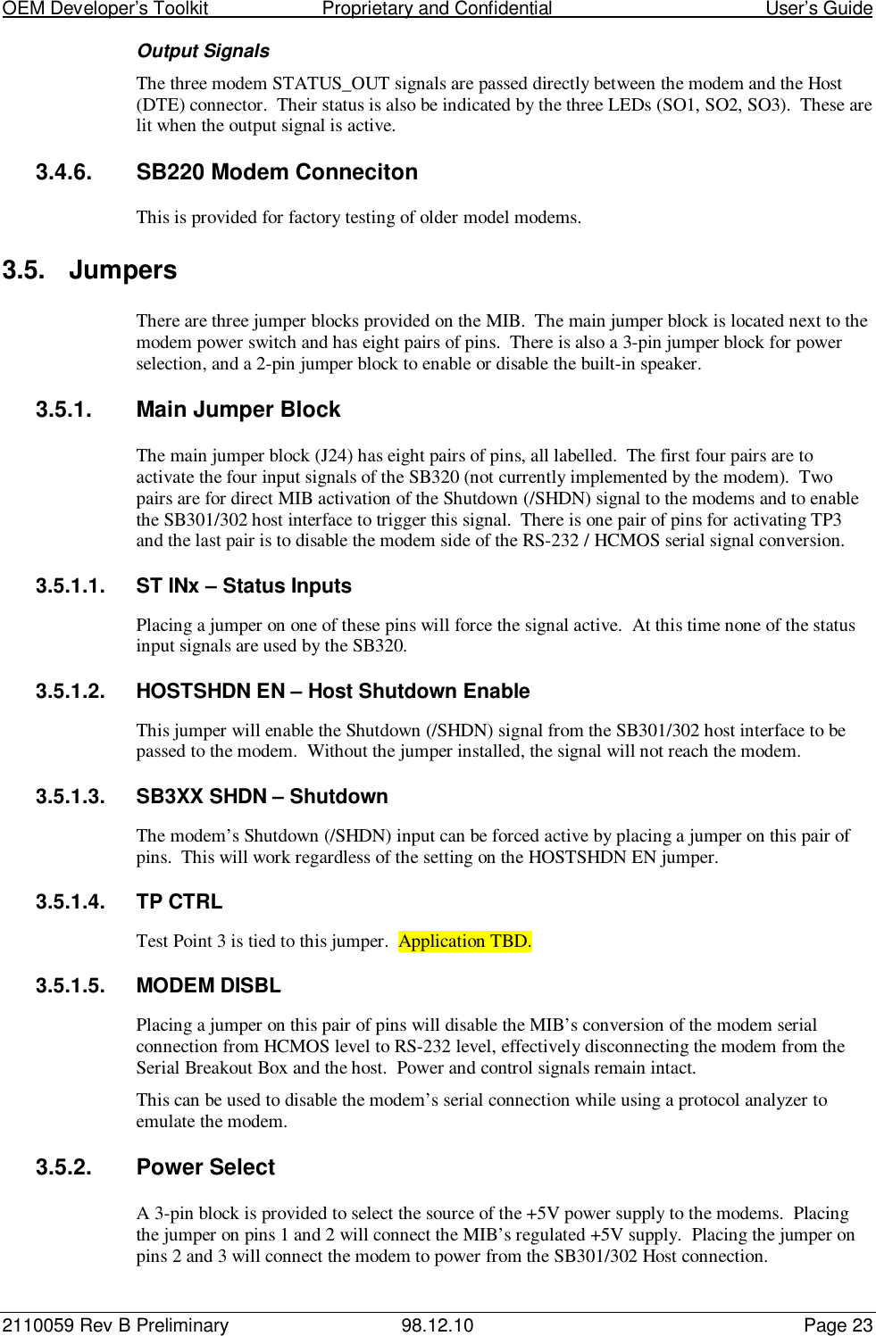 OEM Developer’s Toolkit                        Proprietary and Confidential                                        User’s Guide2110059 Rev B Preliminary 98.12.10 Page 23Output SignalsThe three modem STATUS_OUT signals are passed directly between the modem and the Host(DTE) connector.  Their status is also be indicated by the three LEDs (SO1, SO2, SO3).  These arelit when the output signal is active.3.4.6.  SB220 Modem ConnecitonThis is provided for factory testing of older model modems.3.5. JumpersThere are three jumper blocks provided on the MIB.  The main jumper block is located next to themodem power switch and has eight pairs of pins.  There is also a 3-pin jumper block for powerselection, and a 2-pin jumper block to enable or disable the built-in speaker.3.5.1.  Main Jumper BlockThe main jumper block (J24) has eight pairs of pins, all labelled.  The first four pairs are toactivate the four input signals of the SB320 (not currently implemented by the modem).  Twopairs are for direct MIB activation of the Shutdown (/SHDN) signal to the modems and to enablethe SB301/302 host interface to trigger this signal.  There is one pair of pins for activating TP3and the last pair is to disable the modem side of the RS-232 / HCMOS serial signal conversion.3.5.1.1.  ST INx – Status InputsPlacing a jumper on one of these pins will force the signal active.  At this time none of the statusinput signals are used by the SB320.3.5.1.2.  HOSTSHDN EN – Host Shutdown EnableThis jumper will enable the Shutdown (/SHDN) signal from the SB301/302 host interface to bepassed to the modem.  Without the jumper installed, the signal will not reach the modem.3.5.1.3.  SB3XX SHDN – ShutdownThe modem’s Shutdown (/SHDN) input can be forced active by placing a jumper on this pair ofpins.  This will work regardless of the setting on the HOSTSHDN EN jumper.3.5.1.4. TP CTRLTest Point 3 is tied to this jumper.  Application TBD.3.5.1.5. MODEM DISBLPlacing a jumper on this pair of pins will disable the MIB’s conversion of the modem serialconnection from HCMOS level to RS-232 level, effectively disconnecting the modem from theSerial Breakout Box and the host.  Power and control signals remain intact.This can be used to disable the modem’s serial connection while using a protocol analyzer toemulate the modem.3.5.2.  Power SelectA 3-pin block is provided to select the source of the +5V power supply to the modems.  Placingthe jumper on pins 1 and 2 will connect the MIB’s regulated +5V supply.  Placing the jumper onpins 2 and 3 will connect the modem to power from the SB301/302 Host connection.