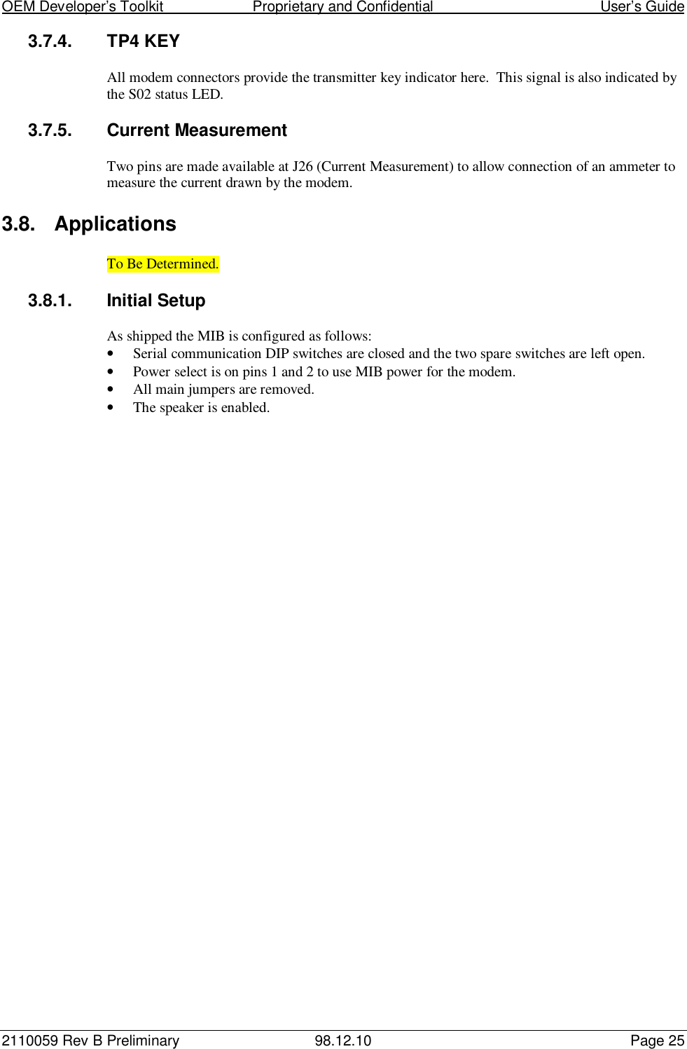 OEM Developer’s Toolkit                        Proprietary and Confidential                                        User’s Guide2110059 Rev B Preliminary 98.12.10 Page 253.7.4. TP4 KEYAll modem connectors provide the transmitter key indicator here.  This signal is also indicated bythe S02 status LED.3.7.5. Current MeasurementTwo pins are made available at J26 (Current Measurement) to allow connection of an ammeter tomeasure the current drawn by the modem.3.8. ApplicationsTo Be Determined.3.8.1.  Initial SetupAs shipped the MIB is configured as follows:• Serial communication DIP switches are closed and the two spare switches are left open.• Power select is on pins 1 and 2 to use MIB power for the modem.• All main jumpers are removed.• The speaker is enabled.