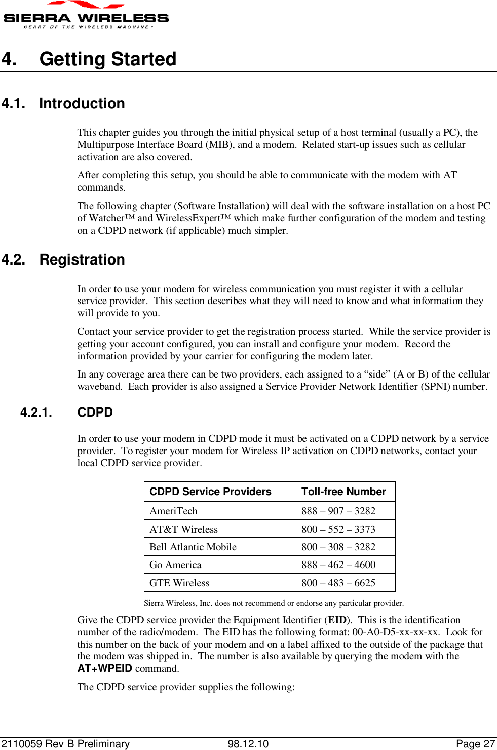 2110059 Rev B Preliminary 98.12.10 Page 274. Getting Started4.1. IntroductionThis chapter guides you through the initial physical setup of a host terminal (usually a PC), theMultipurpose Interface Board (MIB), and a modem.  Related start-up issues such as cellularactivation are also covered.After completing this setup, you should be able to communicate with the modem with ATcommands.The following chapter (Software Installation) will deal with the software installation on a host PCof Watcher™ and WirelessExpert™ which make further configuration of the modem and testingon a CDPD network (if applicable) much simpler.4.2. RegistrationIn order to use your modem for wireless communication you must register it with a cellularservice provider.  This section describes what they will need to know and what information theywill provide to you.Contact your service provider to get the registration process started.  While the service provider isgetting your account configured, you can install and configure your modem.  Record theinformation provided by your carrier for configuring the modem later.In any coverage area there can be two providers, each assigned to a “side” (A or B) of the cellularwaveband.  Each provider is also assigned a Service Provider Network Identifier (SPNI) number.4.2.1. CDPDIn order to use your modem in CDPD mode it must be activated on a CDPD network by a serviceprovider.  To register your modem for Wireless IP activation on CDPD networks, contact yourlocal CDPD service provider.CDPD Service Providers Toll-free NumberAmeriTech 888 – 907 – 3282AT&amp;T Wireless 800 – 552 – 3373Bell Atlantic Mobile 800 – 308 – 3282Go America 888 – 462 – 4600GTE Wireless 800 – 483 – 6625Sierra Wireless, Inc. does not recommend or endorse any particular provider.Give the CDPD service provider the Equipment Identifier (EID).  This is the identificationnumber of the radio/modem.  The EID has the following format: 00-A0-D5-xx-xx-xx.  Look forthis number on the back of your modem and on a label affixed to the outside of the package thatthe modem was shipped in.  The number is also available by querying the modem with theAT+WPEID command.The CDPD service provider supplies the following: