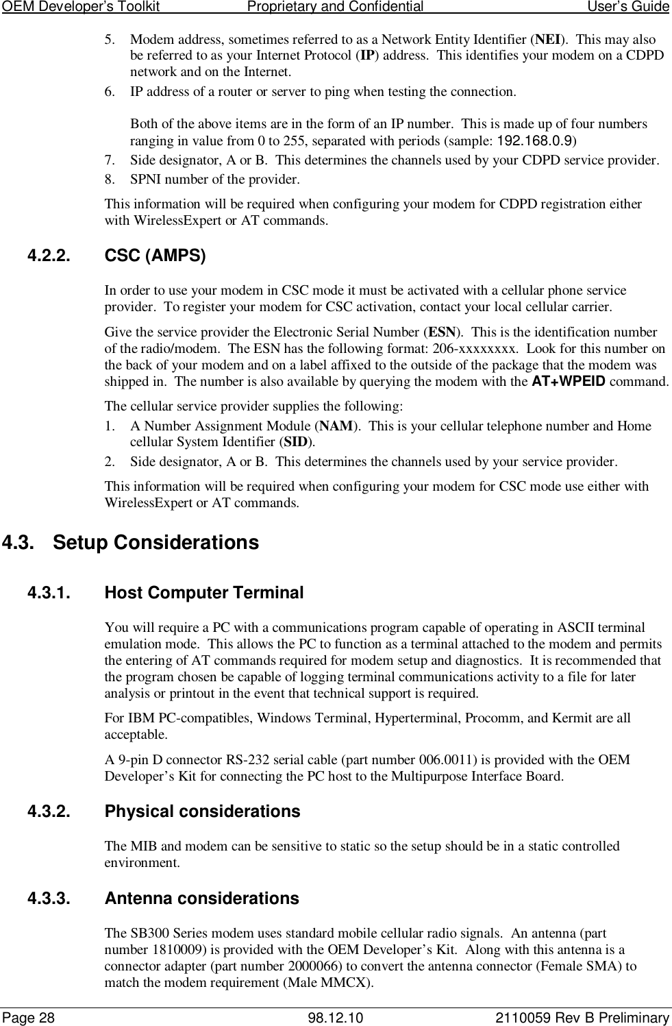 OEM Developer’s Toolkit                        Proprietary and Confidential                                        User’s GuidePage 28 98.12.10 2110059 Rev B Preliminary5. Modem address, sometimes referred to as a Network Entity Identifier (NEI).  This may alsobe referred to as your Internet Protocol (IP) address.  This identifies your modem on a CDPDnetwork and on the Internet.6. IP address of a router or server to ping when testing the connection.Both of the above items are in the form of an IP number.  This is made up of four numbersranging in value from 0 to 255, separated with periods (sample: 192.168.0.9)7. Side designator, A or B.  This determines the channels used by your CDPD service provider.8. SPNI number of the provider.This information will be required when configuring your modem for CDPD registration eitherwith WirelessExpert or AT commands.4.2.2. CSC (AMPS)In order to use your modem in CSC mode it must be activated with a cellular phone serviceprovider.  To register your modem for CSC activation, contact your local cellular carrier.Give the service provider the Electronic Serial Number (ESN).  This is the identification numberof the radio/modem.  The ESN has the following format: 206-xxxxxxxx.  Look for this number onthe back of your modem and on a label affixed to the outside of the package that the modem wasshipped in.  The number is also available by querying the modem with the AT+WPEID command.The cellular service provider supplies the following:1. A Number Assignment Module (NAM).  This is your cellular telephone number and Homecellular System Identifier (SID).2. Side designator, A or B.  This determines the channels used by your service provider.This information will be required when configuring your modem for CSC mode use either withWirelessExpert or AT commands.4.3. Setup Considerations4.3.1. Host Computer TerminalYou will require a PC with a communications program capable of operating in ASCII terminalemulation mode.  This allows the PC to function as a terminal attached to the modem and permitsthe entering of AT commands required for modem setup and diagnostics.  It is recommended thatthe program chosen be capable of logging terminal communications activity to a file for lateranalysis or printout in the event that technical support is required.For IBM PC-compatibles, Windows Terminal, Hyperterminal, Procomm, and Kermit are allacceptable.A 9-pin D connector RS-232 serial cable (part number 006.0011) is provided with the OEMDeveloper’s Kit for connecting the PC host to the Multipurpose Interface Board.4.3.2.  Physical considerationsThe MIB and modem can be sensitive to static so the setup should be in a static controlledenvironment.4.3.3.  Antenna considerationsThe SB300 Series modem uses standard mobile cellular radio signals.  An antenna (partnumber 1810009) is provided with the OEM Developer’s Kit.  Along with this antenna is aconnector adapter (part number 2000066) to convert the antenna connector (Female SMA) tomatch the modem requirement (Male MMCX).