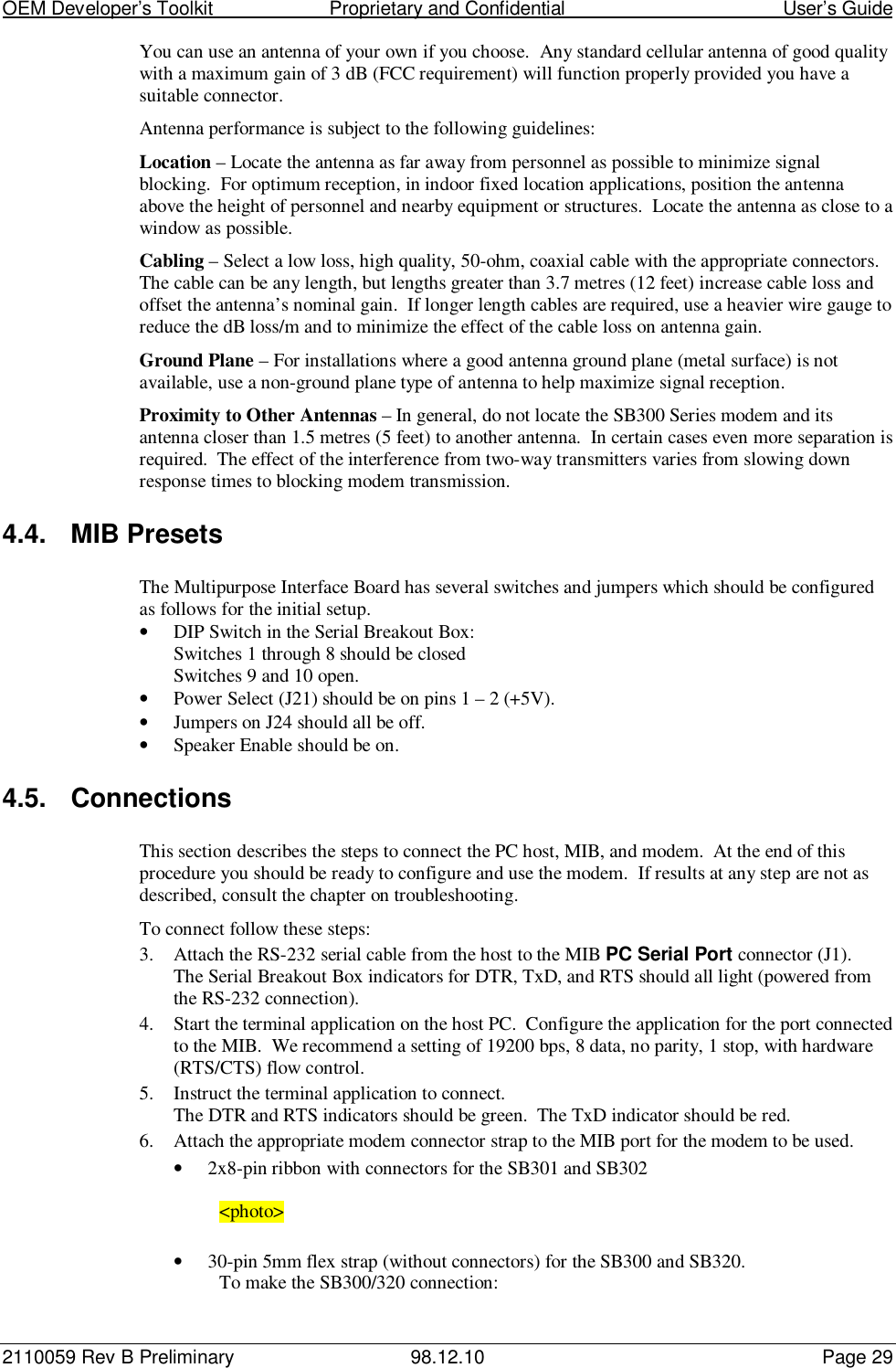 OEM Developer’s Toolkit                        Proprietary and Confidential                                        User’s Guide2110059 Rev B Preliminary 98.12.10 Page 29You can use an antenna of your own if you choose.  Any standard cellular antenna of good qualitywith a maximum gain of 3 dB (FCC requirement) will function properly provided you have asuitable connector.Antenna performance is subject to the following guidelines:Location – Locate the antenna as far away from personnel as possible to minimize signalblocking.  For optimum reception, in indoor fixed location applications, position the antennaabove the height of personnel and nearby equipment or structures.  Locate the antenna as close to awindow as possible.Cabling – Select a low loss, high quality, 50-ohm, coaxial cable with the appropriate connectors.The cable can be any length, but lengths greater than 3.7 metres (12 feet) increase cable loss andoffset the antenna’s nominal gain.  If longer length cables are required, use a heavier wire gauge toreduce the dB loss/m and to minimize the effect of the cable loss on antenna gain.Ground Plane – For installations where a good antenna ground plane (metal surface) is notavailable, use a non-ground plane type of antenna to help maximize signal reception.Proximity to Other Antennas – In general, do not locate the SB300 Series modem and itsantenna closer than 1.5 metres (5 feet) to another antenna.  In certain cases even more separation isrequired.  The effect of the interference from two-way transmitters varies from slowing downresponse times to blocking modem transmission.4.4. MIB PresetsThe Multipurpose Interface Board has several switches and jumpers which should be configuredas follows for the initial setup.• DIP Switch in the Serial Breakout Box:Switches 1 through 8 should be closedSwitches 9 and 10 open.• Power Select (J21) should be on pins 1 – 2 (+5V).• Jumpers on J24 should all be off.• Speaker Enable should be on.4.5. ConnectionsThis section describes the steps to connect the PC host, MIB, and modem.  At the end of thisprocedure you should be ready to configure and use the modem.  If results at any step are not asdescribed, consult the chapter on troubleshooting.To connect follow these steps:3. Attach the RS-232 serial cable from the host to the MIB PC Serial Port connector (J1).The Serial Breakout Box indicators for DTR, TxD, and RTS should all light (powered fromthe RS-232 connection).4. Start the terminal application on the host PC.  Configure the application for the port connectedto the MIB.  We recommend a setting of 19200 bps, 8 data, no parity, 1 stop, with hardware(RTS/CTS) flow control.5. Instruct the terminal application to connect.The DTR and RTS indicators should be green.  The TxD indicator should be red.6. Attach the appropriate modem connector strap to the MIB port for the modem to be used.• 2x8-pin ribbon with connectors for the SB301 and SB302&lt;photo&gt;• 30-pin 5mm flex strap (without connectors) for the SB300 and SB320.To make the SB300/320 connection: