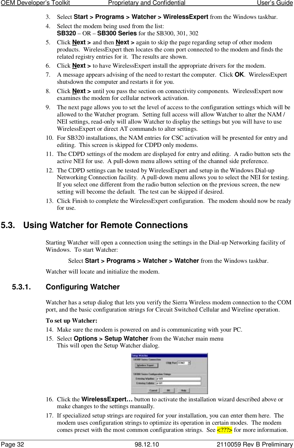 OEM Developer’s Toolkit                        Proprietary and Confidential                                        User’s GuidePage 32 98.12.10 2110059 Rev B Preliminary3. Select Start &gt; Programs &gt; Watcher &gt; WirelessExpert from the Windows taskbar.4. Select the modem being used from the list:SB320 – OR – SB300 Series for the SB300, 301, 3025. Click Next &gt; and then Next &gt; again to skip the page regarding setup of other modemproducts.  WirelessExpert then locates the com port connected to the modem and finds therelated registry entries for it.  The results are shown.6. Click Next &gt; to have WirelessExpert install the appropriate drivers for the modem.7. A message appears advising of the need to restart the computer.  Click OK.  WirelessExpertshutsdown the computer and restarts it for you.8. Click Next &gt; until you pass the section on connectivity components.  WirelessExpert nowexamines the modem for cellular network activation.9. The next page allows you to set the level of access to the configuration settings which will beallowed to the Watcher program.  Setting full access will allow Watcher to alter the NAM /NEI settings, read-only will allow Watcher to display the settings but you will have to useWirelessExpert or direct AT commands to alter settings.10. For SB320 installations, the NAM entries for CSC activation will be presented for entry andediting.  This screen is skipped for CDPD only modems.11. The CDPD settings of the modem are displayed for entry and editing.  A radio button sets theactive NEI for use.  A pull-down menu allows setting of the channel side preference.12. The CDPD settings can be tested by WirelessExpert and setup in the Windows Dial-upNetworking Connection facility.  A pull-down menu allows you to select the NEI for testing.If you select one different from the radio button selection on the previous screen, the newsetting will become the default.  The test can be skipped if desired.13. Click Finish to complete the WirelessExpert configuration.  The modem should now be readyfor use.5.3.  Using Watcher for Remote ConnectionsStarting Watcher will open a connection using the settings in the Dial-up Networking facility ofWindows.  To start Watcher:Select Start &gt; Programs &gt; Watcher &gt; Watcher from the Windows taskbar.Watcher will locate and initialize the modem.5.3.1.  Configuring WatcherWatcher has a setup dialog that lets you verify the Sierra Wireless modem connection to the COMport, and the basic configuration strings for Circuit Switched Cellular and Wireline operation.To set up Watcher:14. Make sure the modem is powered on and is communicating with your PC.15. Select Options &gt; Setup Watcher from the Watcher main menuThis will open the Setup Watcher dialog.16. Click the WirelessExpert… button to activate the installation wizard described above ormake changes to the settings manually.17. If specialized setup strings are required for your installation, you can enter them here.  Themodem uses configuration strings to optimize its operation in certain modes.  The modemcomes preset with the most common configuration strings.  See &lt;???&gt; for more information.