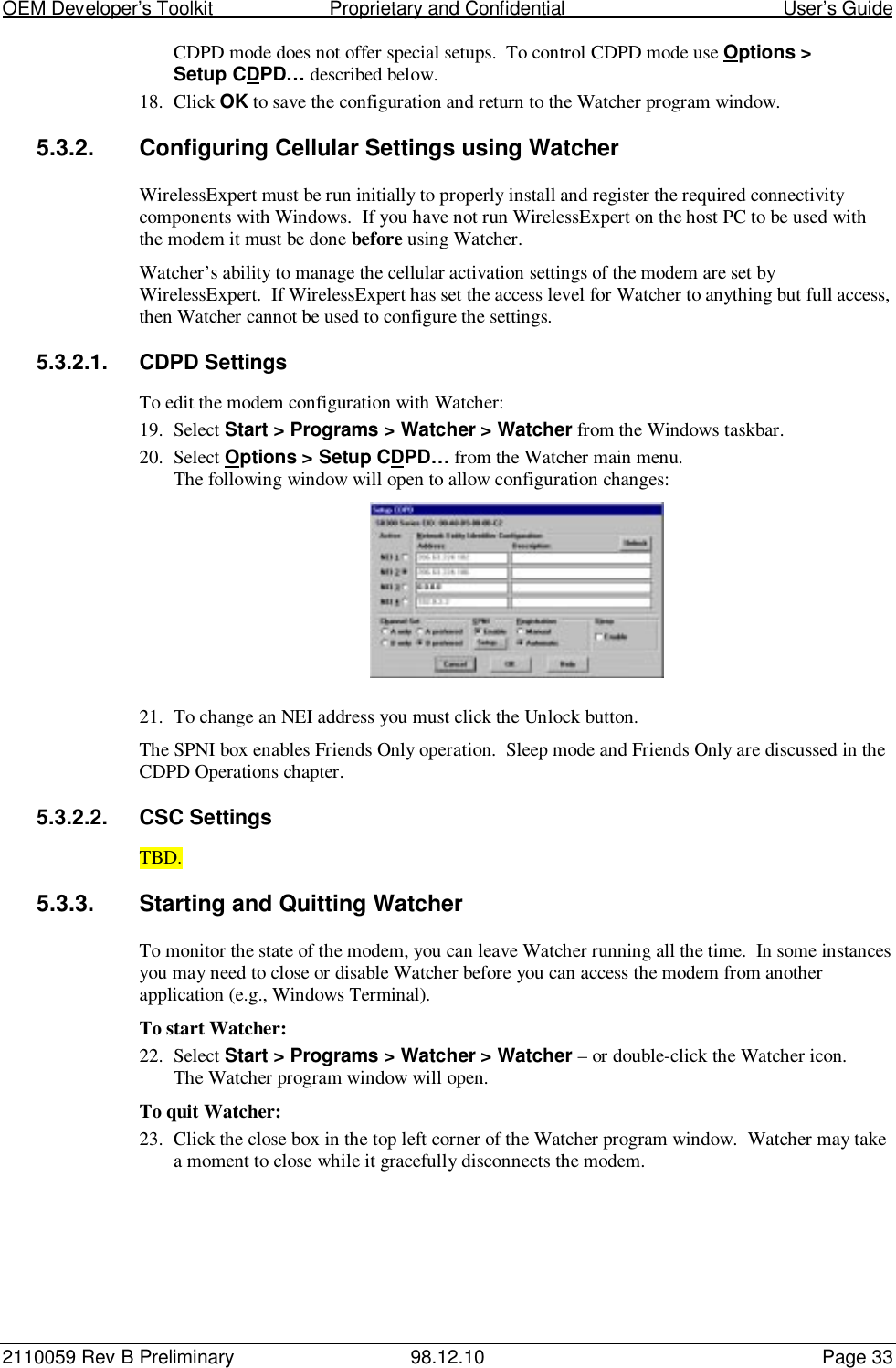 OEM Developer’s Toolkit                        Proprietary and Confidential                                        User’s Guide2110059 Rev B Preliminary 98.12.10 Page 33CDPD mode does not offer special setups.  To control CDPD mode use Options &gt;Setup CDPD… described below.18. Click OK to save the configuration and return to the Watcher program window.5.3.2.  Configuring Cellular Settings using WatcherWirelessExpert must be run initially to properly install and register the required connectivitycomponents with Windows.  If you have not run WirelessExpert on the host PC to be used withthe modem it must be done before using Watcher.Watcher’s ability to manage the cellular activation settings of the modem are set byWirelessExpert.  If WirelessExpert has set the access level for Watcher to anything but full access,then Watcher cannot be used to configure the settings.5.3.2.1. CDPD SettingsTo edit the modem configuration with Watcher:19. Select Start &gt; Programs &gt; Watcher &gt; Watcher from the Windows taskbar.20. Select Options &gt; Setup CDPD… from the Watcher main menu.The following window will open to allow configuration changes:21. To change an NEI address you must click the Unlock button.The SPNI box enables Friends Only operation.  Sleep mode and Friends Only are discussed in theCDPD Operations chapter.5.3.2.2. CSC SettingsTBD.5.3.3.  Starting and Quitting WatcherTo monitor the state of the modem, you can leave Watcher running all the time.  In some instancesyou may need to close or disable Watcher before you can access the modem from anotherapplication (e.g., Windows Terminal).To start Watcher:22. Select Start &gt; Programs &gt; Watcher &gt; Watcher – or double-click the Watcher icon.The Watcher program window will open.To quit Watcher:23. Click the close box in the top left corner of the Watcher program window.  Watcher may takea moment to close while it gracefully disconnects the modem.