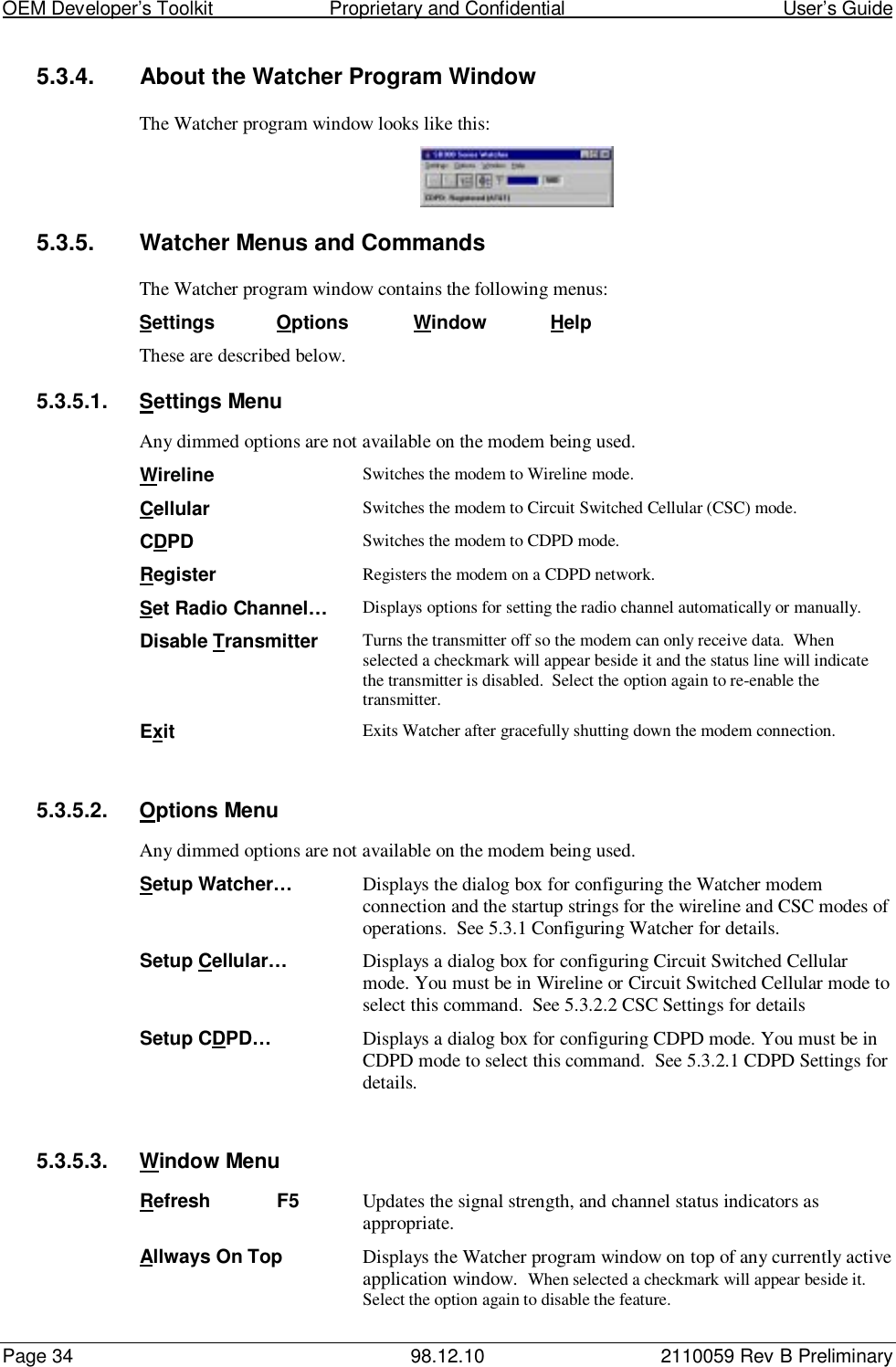 OEM Developer’s Toolkit                        Proprietary and Confidential                                        User’s GuidePage 34 98.12.10 2110059 Rev B Preliminary5.3.4.  About the Watcher Program WindowThe Watcher program window looks like this:5.3.5.  Watcher Menus and CommandsThe Watcher program window contains the following menus:Settings Options Window HelpThese are described below.5.3.5.1. Settings MenuAny dimmed options are not available on the modem being used.Wireline Switches the modem to Wireline mode.Cellular Switches the modem to Circuit Switched Cellular (CSC) mode.CDPD Switches the modem to CDPD mode.Register Registers the modem on a CDPD network.Set Radio Channel… Displays options for setting the radio channel automatically or manually.Disable Transmitter Turns the transmitter off so the modem can only receive data.  Whenselected a checkmark will appear beside it and the status line will indicatethe transmitter is disabled.  Select the option again to re-enable thetransmitter.Exit Exits Watcher after gracefully shutting down the modem connection.5.3.5.2. Options MenuAny dimmed options are not available on the modem being used.Setup Watcher… Displays the dialog box for configuring the Watcher modemconnection and the startup strings for the wireline and CSC modes ofoperations.  See 5.3.1 Configuring Watcher for details.Setup Cellular… Displays a dialog box for configuring Circuit Switched Cellularmode. You must be in Wireline or Circuit Switched Cellular mode toselect this command.  See 5.3.2.2 CSC Settings for detailsSetup CDPD… Displays a dialog box for configuring CDPD mode. You must be inCDPD mode to select this command.  See 5.3.2.1 CDPD Settings fordetails.5.3.5.3. Window MenuRefresh F5 Updates the signal strength, and channel status indicators asappropriate.Allways On Top Displays the Watcher program window on top of any currently activeapplication window.  When selected a checkmark will appear beside it.Select the option again to disable the feature.