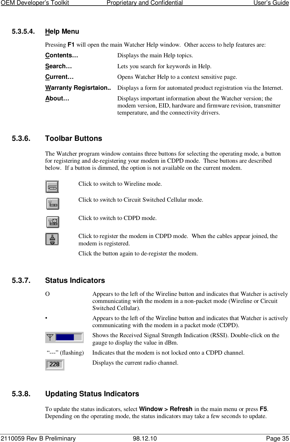 OEM Developer’s Toolkit                        Proprietary and Confidential                                        User’s Guide2110059 Rev B Preliminary 98.12.10 Page 355.3.5.4. Help MenuPressing F1 will open the main Watcher Help window.  Other access to help features are:Contents… Displays the main Help topics.Search… Lets you search for keywords in Help.Current… Opens Watcher Help to a context sensitive page.Warranty Regisrtaion.. Displays a form for automated product registration via the Internet.About… Displays important information about the Watcher version; themodem version, EID, hardware and firmware revision, transmittertemperature, and the connectivity drivers.5.3.6. Toolbar ButtonsThe Watcher program window contains three buttons for selecting the operating mode, a buttonfor registering and de-registering your modem in CDPD mode.  These buttons are describedbelow.  If a button is dimmed, the option is not available on the current modem.Click to switch to Wireline mode.Click to switch to Circuit Switched Cellular mode.Click to switch to CDPD mode.Click to register the modem in CDPD mode.  When the cables appear joined, themodem is registered.Click the button again to de-register the modem.5.3.7. Status IndicatorsO Appears to the left of the Wireline button and indicates that Watcher is activelycommunicating with the modem in a non-packet mode (Wireline or CircuitSwitched Cellular).•Appears to the left of the Wireline button and indicates that Watcher is activelycommunicating with the modem in a packet mode (CDPD).Shows the Received Signal Strength Indication (RSSI). Double-click on thegauge to display the value in dBm. “---” (flashing) Indicates that the modem is not locked onto a CDPD channel.Displays the current radio channel.5.3.8.  Updating Status IndicatorsTo update the status indicators, select Window &gt; Refresh in the main menu or press F5.Depending on the operating mode, the status indicators may take a few seconds to update.