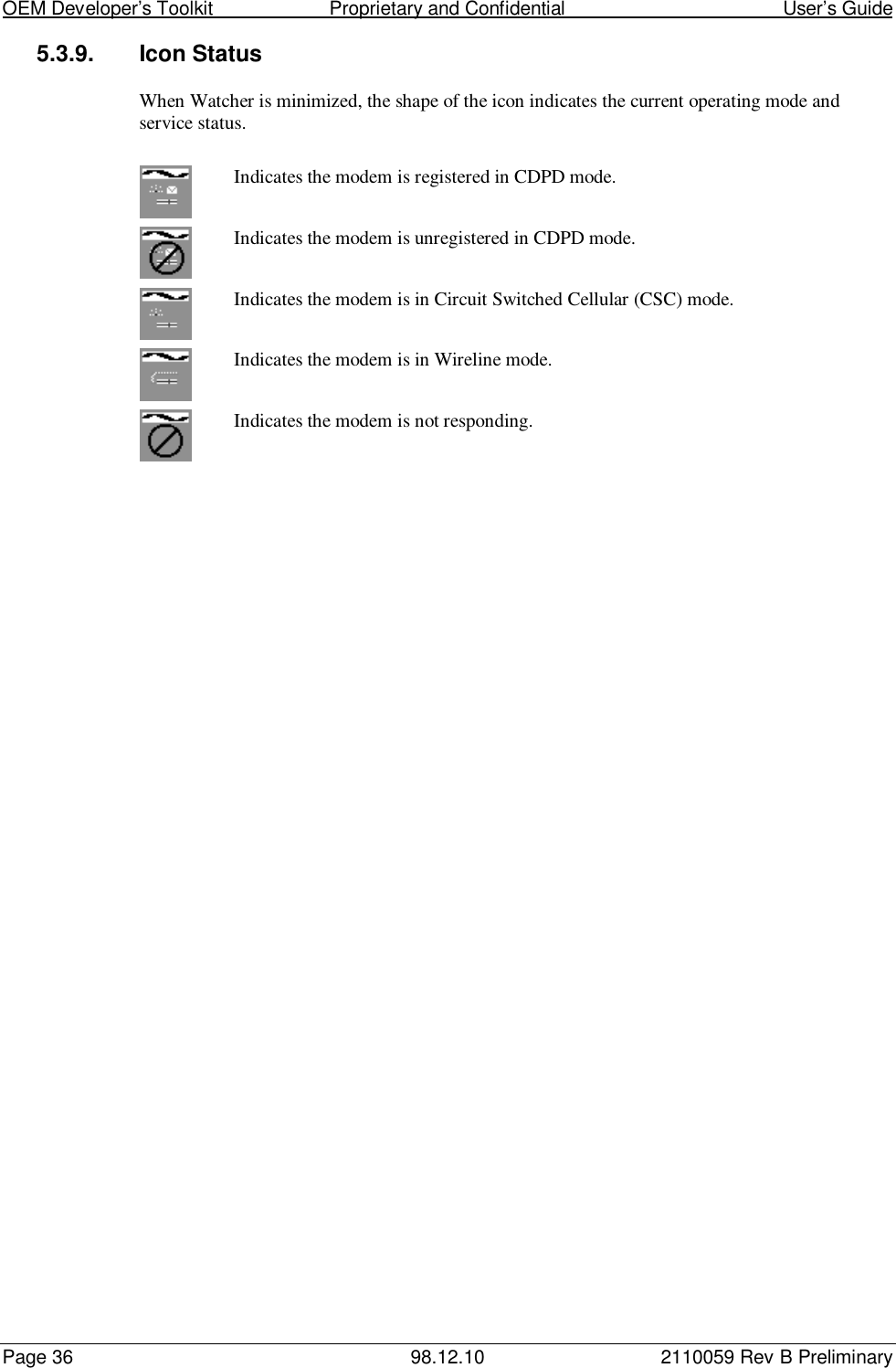 OEM Developer’s Toolkit                        Proprietary and Confidential                                        User’s GuidePage 36 98.12.10 2110059 Rev B Preliminary5.3.9. Icon StatusWhen Watcher is minimized, the shape of the icon indicates the current operating mode andservice status.Indicates the modem is registered in CDPD mode.Indicates the modem is unregistered in CDPD mode.Indicates the modem is in Circuit Switched Cellular (CSC) mode.Indicates the modem is in Wireline mode.Indicates the modem is not responding.