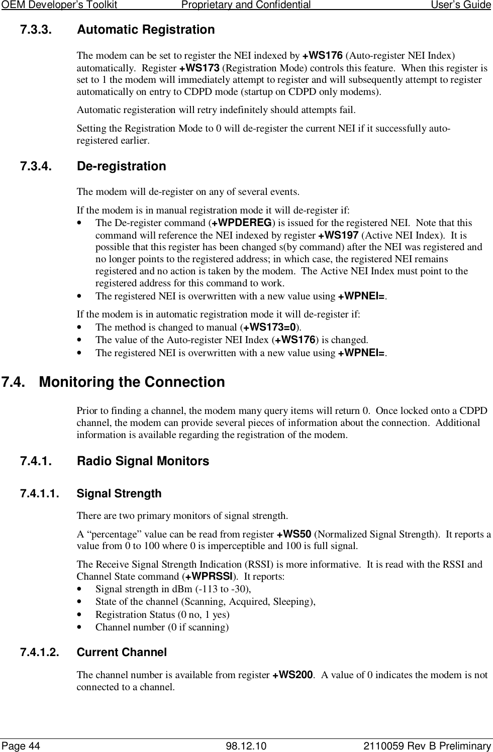 OEM Developer’s Toolkit                        Proprietary and Confidential                                        User’s GuidePage 44 98.12.10 2110059 Rev B Preliminary7.3.3. Automatic RegistrationThe modem can be set to register the NEI indexed by +WS176 (Auto-register NEI Index)automatically.  Register +WS173 (Registration Mode) controls this feature.  When this register isset to 1 the modem will immediately attempt to register and will subsequently attempt to registerautomatically on entry to CDPD mode (startup on CDPD only modems).Automatic registeration will retry indefinitely should attempts fail.Setting the Registration Mode to 0 will de-register the current NEI if it successfully auto-registered earlier.7.3.4. De-registrationThe modem will de-register on any of several events.If the modem is in manual registration mode it will de-register if:• The De-register command (+WPDEREG) is issued for the registered NEI.  Note that thiscommand will reference the NEI indexed by register +WS197 (Active NEI Index).  It ispossible that this register has been changed s(by command) after the NEI was registered andno longer points to the registered address; in which case, the registered NEI remainsregistered and no action is taken by the modem.  The Active NEI Index must point to theregistered address for this command to work.• The registered NEI is overwritten with a new value using +WPNEI=.If the modem is in automatic registration mode it will de-register if:• The method is changed to manual (+WS173=0).• The value of the Auto-register NEI Index (+WS176) is changed.• The registered NEI is overwritten with a new value using +WPNEI=.7.4.  Monitoring the ConnectionPrior to finding a channel, the modem many query items will return 0.  Once locked onto a CDPDchannel, the modem can provide several pieces of information about the connection.  Additionalinformation is available regarding the registration of the modem.7.4.1.  Radio Signal Monitors7.4.1.1. Signal StrengthThere are two primary monitors of signal strength.A “percentage” value can be read from register +WS50 (Normalized Signal Strength).  It reports avalue from 0 to 100 where 0 is imperceptible and 100 is full signal.The Receive Signal Strength Indication (RSSI) is more informative.  It is read with the RSSI andChannel State command (+WPRSSI).  It reports:• Signal strength in dBm (-113 to -30),• State of the channel (Scanning, Acquired, Sleeping),• Registration Status (0 no, 1 yes)• Channel number (0 if scanning)7.4.1.2. Current ChannelThe channel number is available from register +WS200.  A value of 0 indicates the modem is notconnected to a channel.