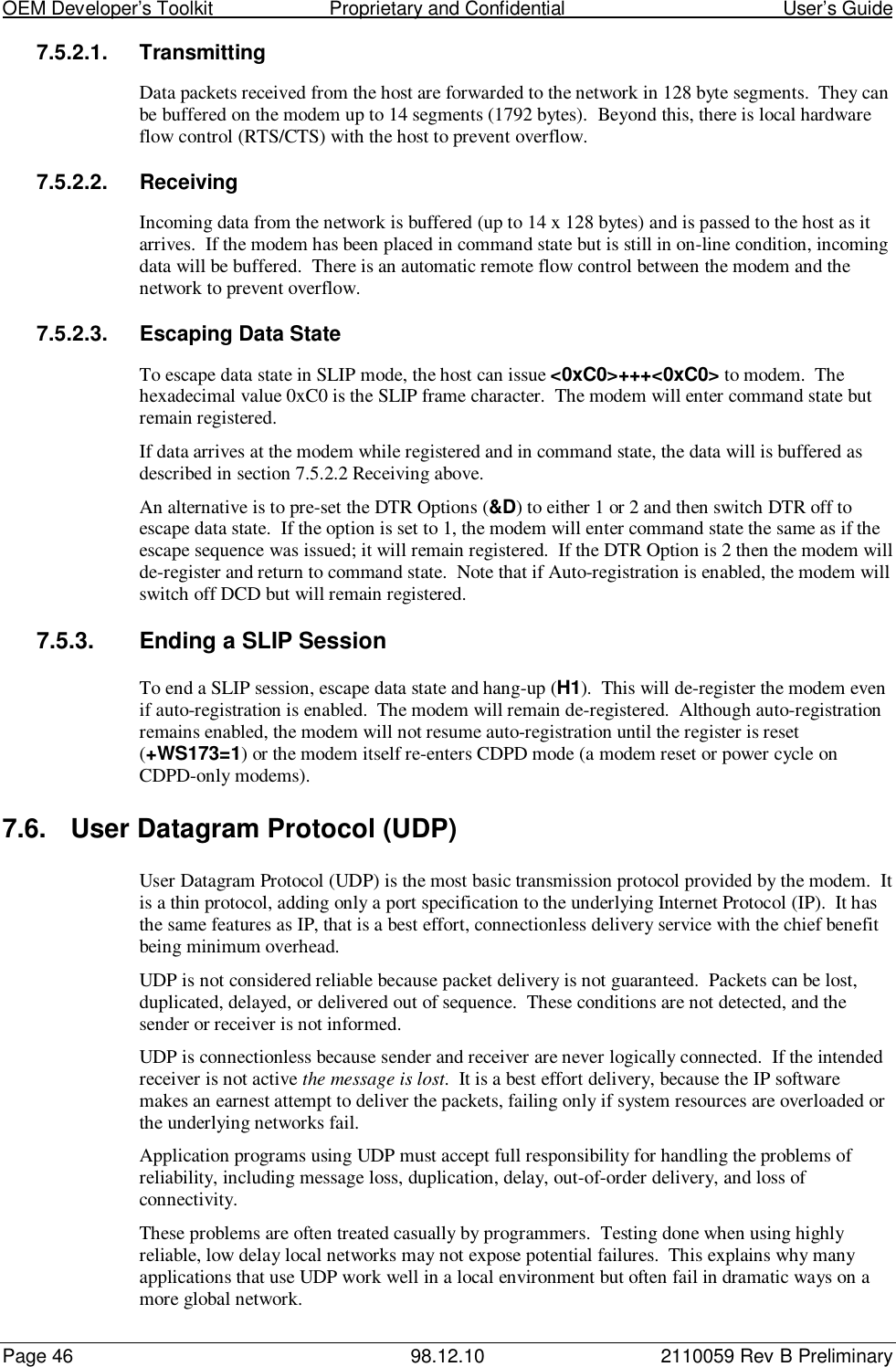 OEM Developer’s Toolkit                        Proprietary and Confidential                                        User’s GuidePage 46 98.12.10 2110059 Rev B Preliminary7.5.2.1. TransmittingData packets received from the host are forwarded to the network in 128 byte segments.  They canbe buffered on the modem up to 14 segments (1792 bytes).  Beyond this, there is local hardwareflow control (RTS/CTS) with the host to prevent overflow.7.5.2.2. ReceivingIncoming data from the network is buffered (up to 14 x 128 bytes) and is passed to the host as itarrives.  If the modem has been placed in command state but is still in on-line condition, incomingdata will be buffered.  There is an automatic remote flow control between the modem and thenetwork to prevent overflow.7.5.2.3.  Escaping Data StateTo escape data state in SLIP mode, the host can issue &lt;0xC0&gt;+++&lt;0xC0&gt; to modem.  Thehexadecimal value 0xC0 is the SLIP frame character.  The modem will enter command state butremain registered.If data arrives at the modem while registered and in command state, the data will is buffered asdescribed in section 7.5.2.2 Receiving above.An alternative is to pre-set the DTR Options (&amp;D) to either 1 or 2 and then switch DTR off toescape data state.  If the option is set to 1, the modem will enter command state the same as if theescape sequence was issued; it will remain registered.  If the DTR Option is 2 then the modem willde-register and return to command state.  Note that if Auto-registration is enabled, the modem willswitch off DCD but will remain registered.7.5.3.  Ending a SLIP SessionTo end a SLIP session, escape data state and hang-up (H1).  This will de-register the modem evenif auto-registration is enabled.  The modem will remain de-registered.  Although auto-registrationremains enabled, the modem will not resume auto-registration until the register is reset(+WS173=1) or the modem itself re-enters CDPD mode (a modem reset or power cycle onCDPD-only modems).7.6.  User Datagram Protocol (UDP)User Datagram Protocol (UDP) is the most basic transmission protocol provided by the modem.  Itis a thin protocol, adding only a port specification to the underlying Internet Protocol (IP).  It hasthe same features as IP, that is a best effort, connectionless delivery service with the chief benefitbeing minimum overhead.UDP is not considered reliable because packet delivery is not guaranteed.  Packets can be lost,duplicated, delayed, or delivered out of sequence.  These conditions are not detected, and thesender or receiver is not informed.UDP is connectionless because sender and receiver are never logically connected.  If the intendedreceiver is not active the message is lost.  It is a best effort delivery, because the IP softwaremakes an earnest attempt to deliver the packets, failing only if system resources are overloaded orthe underlying networks fail.Application programs using UDP must accept full responsibility for handling the problems ofreliability, including message loss, duplication, delay, out-of-order delivery, and loss ofconnectivity.These problems are often treated casually by programmers.  Testing done when using highlyreliable, low delay local networks may not expose potential failures.  This explains why manyapplications that use UDP work well in a local environment but often fail in dramatic ways on amore global network.