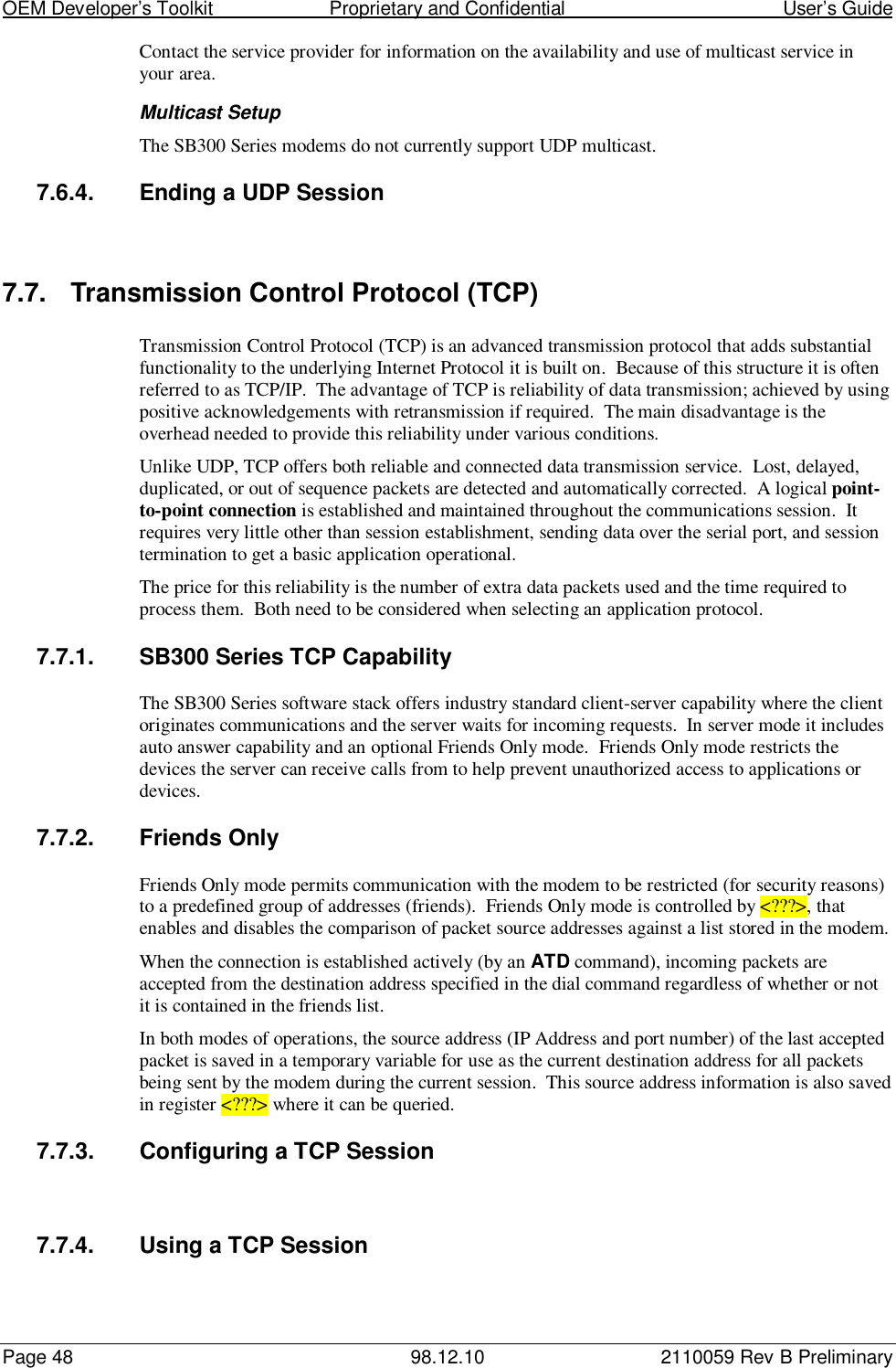 OEM Developer’s Toolkit                        Proprietary and Confidential                                        User’s GuidePage 48 98.12.10 2110059 Rev B PreliminaryContact the service provider for information on the availability and use of multicast service inyour area.Multicast SetupThe SB300 Series modems do not currently support UDP multicast.7.6.4.  Ending a UDP Session7.7.  Transmission Control Protocol (TCP)Transmission Control Protocol (TCP) is an advanced transmission protocol that adds substantialfunctionality to the underlying Internet Protocol it is built on.  Because of this structure it is oftenreferred to as TCP/IP.  The advantage of TCP is reliability of data transmission; achieved by usingpositive acknowledgements with retransmission if required.  The main disadvantage is theoverhead needed to provide this reliability under various conditions.Unlike UDP, TCP offers both reliable and connected data transmission service.  Lost, delayed,duplicated, or out of sequence packets are detected and automatically corrected.  A logical point-to-point connection is established and maintained throughout the communications session.  Itrequires very little other than session establishment, sending data over the serial port, and sessiontermination to get a basic application operational.The price for this reliability is the number of extra data packets used and the time required toprocess them.  Both need to be considered when selecting an application protocol.7.7.1.  SB300 Series TCP CapabilityThe SB300 Series software stack offers industry standard client-server capability where the clientoriginates communications and the server waits for incoming requests.  In server mode it includesauto answer capability and an optional Friends Only mode.  Friends Only mode restricts thedevices the server can receive calls from to help prevent unauthorized access to applications ordevices.7.7.2.  Friends OnlyFriends Only mode permits communication with the modem to be restricted (for security reasons)to a predefined group of addresses (friends).  Friends Only mode is controlled by &lt;???&gt;, thatenables and disables the comparison of packet source addresses against a list stored in the modem.When the connection is established actively (by an ATD command), incoming packets areaccepted from the destination address specified in the dial command regardless of whether or notit is contained in the friends list.In both modes of operations, the source address (IP Address and port number) of the last acceptedpacket is saved in a temporary variable for use as the current destination address for all packetsbeing sent by the modem during the current session.  This source address information is also savedin register &lt;???&gt; where it can be queried.7.7.3.  Configuring a TCP Session7.7.4.  Using a TCP Session