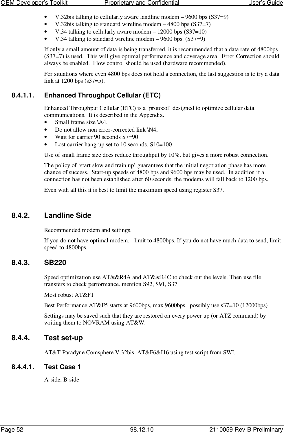 OEM Developer’s Toolkit                        Proprietary and Confidential                                        User’s GuidePage 52 98.12.10 2110059 Rev B Preliminary• V.32bis talking to cellularly aware landline modem – 9600 bps (S37=9)• V.32bis talking to standard wireline modem – 4800 bps (S37=7)• V.34 talking to cellularly aware modem – 12000 bps (S37=10)• V.34 talking to standard wireline modem – 9600 bps. (S37=9)If only a small amount of data is being transferred, it is recommended that a data rate of 4800bps(S37=7) is used.  This will give optimal performance and coverage area.  Error Correction shouldalways be enabled.  Flow control should be used (hardware recommended).For situations where even 4800 bps does not hold a connection, the last suggestion is to try a datalink at 1200 bps (s37=5).8.4.1.1.  Enhanced Throughput Cellular (ETC)Enhanced Throughput Cellular (ETC) is a ‘protocol’ designed to optimize cellular datacommunications.  It is described in the Appendix.• Small frame size \A4,• Do not allow non error-corrected link \N4,• Wait for carrier 90 seconds S7=90• Lost carrier hang-up set to 10 seconds, S10=100Use of small frame size does reduce throughput by 10%, but gives a more robust connection.The policy of ‘start slow and train up’ guarantees that the initial negotiation phase has morechance of success.  Start-up speeds of 4800 bps and 9600 bps may be used.  In addition if aconnection has not been established after 60 seconds, the modems will fall back to 1200 bps.Even with all this it is best to limit the maximum speed using register S37.8.4.2.  Landline SideRecommended modem and settings.If you do not have optimal modem. - limit to 4800bps. If you do not have much data to send, limitspeed to 4800bps.8.4.3. SB220Speed optimization use AT&amp;&amp;R4A and AT&amp;&amp;R4C to check out the levels. Then use filetransfers to check performance. mention S92, S91, S37.Most robust AT&amp;F1Best Performance AT&amp;F5 starts at 9600bps, max 9600bps.  possibly use s37=10 (12000bps)Settings may be saved such that they are restored on every power up (or ATZ command) bywriting them to NOVRAM using AT&amp;W.8.4.4. Test set-upAT&amp;T Paradyne Comsphere V.32bis, AT&amp;F6&amp;I16 using test script from SWI.8.4.4.1.  Test Case 1A-side, B-side