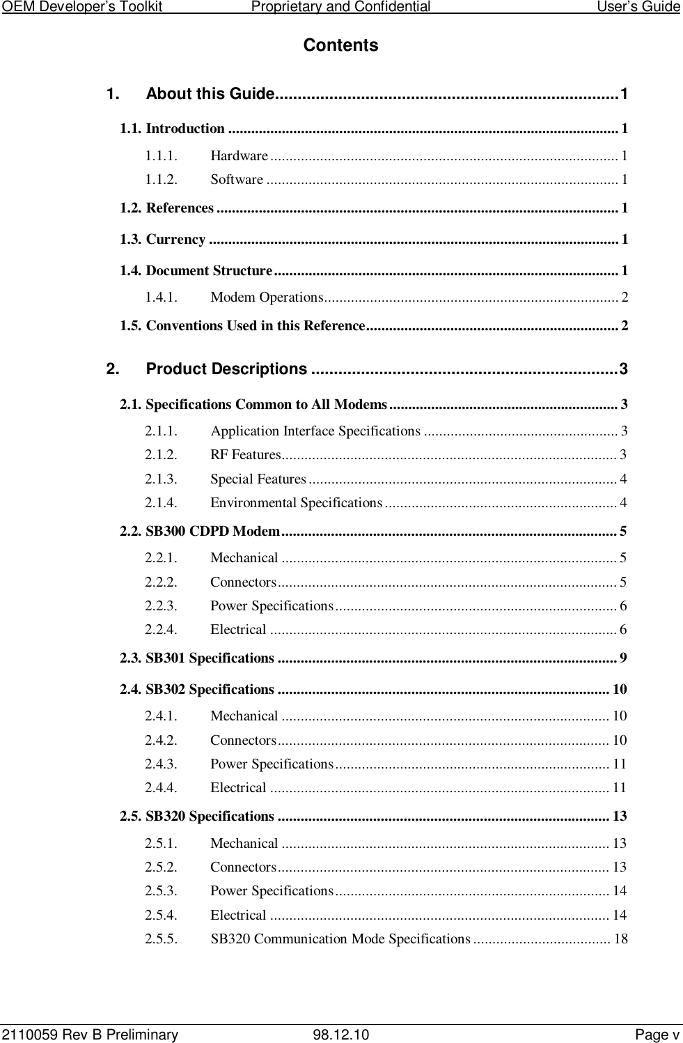 OEM Developer’s Toolkit                        Proprietary and Confidential                                        User’s Guide2110059 Rev B Preliminary 98.12.10 Page vContents1. About this Guide............................................................................11.1. Introduction ...................................................................................................... 11.1.1. Hardware........................................................................................... 11.1.2. Software ............................................................................................ 11.2. References ......................................................................................................... 11.3. Currency ........................................................................................................... 11.4. Document Structure..........................................................................................11.4.1. Modem Operations............................................................................. 21.5. Conventions Used in this Reference.................................................................. 22. Product Descriptions ....................................................................32.1. Specifications Common to All Modems............................................................ 32.1.1. Application Interface Specifications ................................................... 32.1.2. RF Features........................................................................................ 32.1.3. Special Features................................................................................. 42.1.4. Environmental Specifications............................................................. 42.2. SB300 CDPD Modem........................................................................................ 52.2.1. Mechanical ........................................................................................ 52.2.2. Connectors......................................................................................... 52.2.3. Power Specifications.......................................................................... 62.2.4. Electrical ........................................................................................... 62.3. SB301 Specifications ......................................................................................... 92.4. SB302 Specifications ....................................................................................... 102.4.1. Mechanical ...................................................................................... 102.4.2. Connectors....................................................................................... 102.4.3. Power Specifications........................................................................ 112.4.4. Electrical ......................................................................................... 112.5. SB320 Specifications ....................................................................................... 132.5.1. Mechanical ...................................................................................... 132.5.2. Connectors....................................................................................... 132.5.3. Power Specifications........................................................................ 142.5.4. Electrical ......................................................................................... 142.5.5. SB320 Communication Mode Specifications .................................... 18