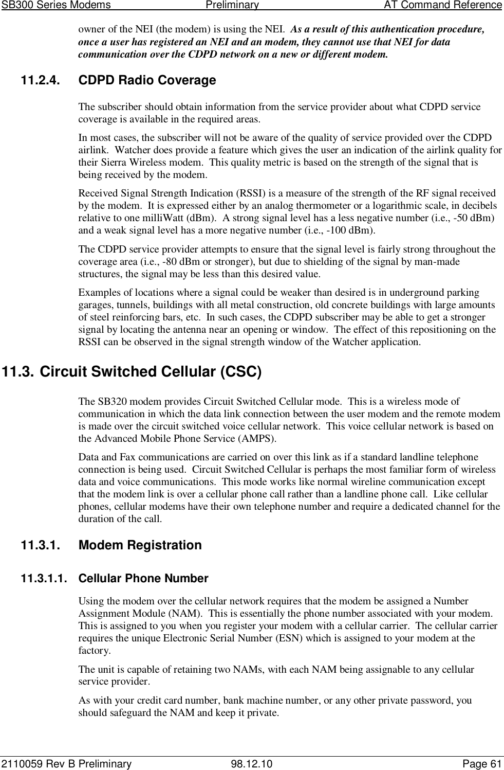 SB300 Series Modems                                  Preliminary                                         AT Command Reference2110059 Rev B Preliminary 98.12.10 Page 61owner of the NEI (the modem) is using the NEI.  As a result of this authentication procedure,once a user has registered an NEI and an modem, they cannot use that NEI for datacommunication over the CDPD network on a new or different modem.11.2.4. CDPD Radio CoverageThe subscriber should obtain information from the service provider about what CDPD servicecoverage is available in the required areas.In most cases, the subscriber will not be aware of the quality of service provided over the CDPDairlink.  Watcher does provide a feature which gives the user an indication of the airlink quality fortheir Sierra Wireless modem.  This quality metric is based on the strength of the signal that isbeing received by the modem.Received Signal Strength Indication (RSSI) is a measure of the strength of the RF signal receivedby the modem.  It is expressed either by an analog thermometer or a logarithmic scale, in decibelsrelative to one milliWatt (dBm).  A strong signal level has a less negative number (i.e., -50 dBm)and a weak signal level has a more negative number (i.e., -100 dBm).The CDPD service provider attempts to ensure that the signal level is fairly strong throughout thecoverage area (i.e., -80 dBm or stronger), but due to shielding of the signal by man-madestructures, the signal may be less than this desired value.Examples of locations where a signal could be weaker than desired is in underground parkinggarages, tunnels, buildings with all metal construction, old concrete buildings with large amountsof steel reinforcing bars, etc.  In such cases, the CDPD subscriber may be able to get a strongersignal by locating the antenna near an opening or window.  The effect of this repositioning on theRSSI can be observed in the signal strength window of the Watcher application.11.3. Circuit Switched Cellular (CSC)The SB320 modem provides Circuit Switched Cellular mode.  This is a wireless mode ofcommunication in which the data link connection between the user modem and the remote modemis made over the circuit switched voice cellular network.  This voice cellular network is based onthe Advanced Mobile Phone Service (AMPS).Data and Fax communications are carried on over this link as if a standard landline telephoneconnection is being used.  Circuit Switched Cellular is perhaps the most familiar form of wirelessdata and voice communications.  This mode works like normal wireline communication exceptthat the modem link is over a cellular phone call rather than a landline phone call.  Like cellularphones, cellular modems have their own telephone number and require a dedicated channel for theduration of the call.11.3.1. Modem Registration11.3.1.1.  Cellular Phone NumberUsing the modem over the cellular network requires that the modem be assigned a NumberAssignment Module (NAM).  This is essentially the phone number associated with your modem.This is assigned to you when you register your modem with a cellular carrier.  The cellular carrierrequires the unique Electronic Serial Number (ESN) which is assigned to your modem at thefactory.The unit is capable of retaining two NAMs, with each NAM being assignable to any cellularservice provider.As with your credit card number, bank machine number, or any other private password, youshould safeguard the NAM and keep it private.