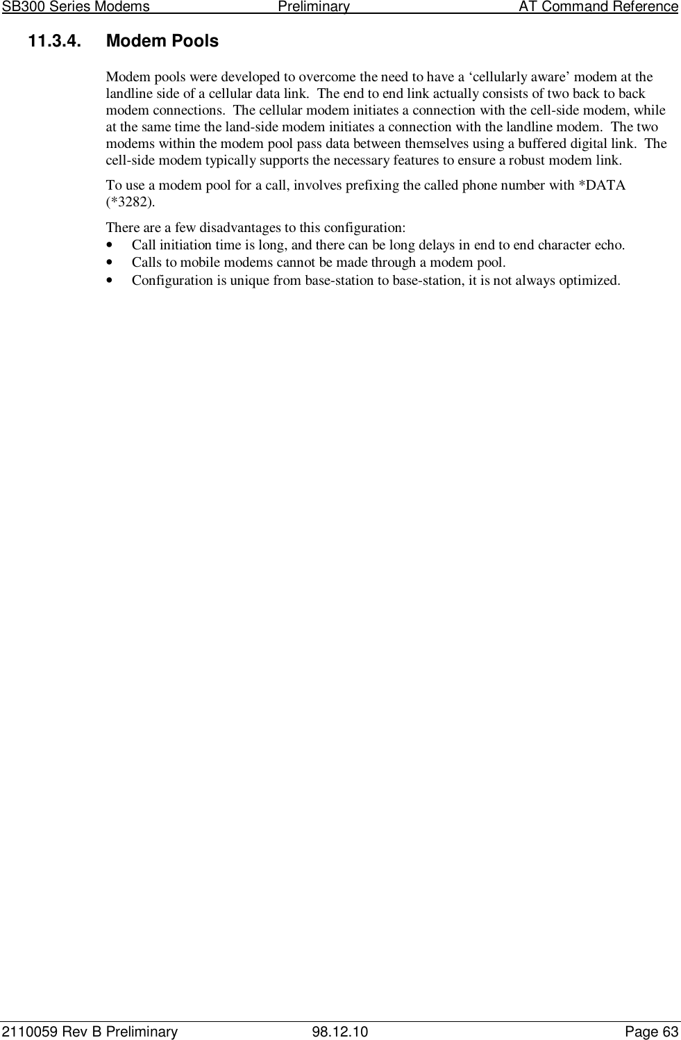 SB300 Series Modems                                  Preliminary                                         AT Command Reference2110059 Rev B Preliminary 98.12.10 Page 6311.3.4. Modem PoolsModem pools were developed to overcome the need to have a ‘cellularly aware’ modem at thelandline side of a cellular data link.  The end to end link actually consists of two back to backmodem connections.  The cellular modem initiates a connection with the cell-side modem, whileat the same time the land-side modem initiates a connection with the landline modem.  The twomodems within the modem pool pass data between themselves using a buffered digital link.  Thecell-side modem typically supports the necessary features to ensure a robust modem link.To use a modem pool for a call, involves prefixing the called phone number with *DATA(*3282).There are a few disadvantages to this configuration:• Call initiation time is long, and there can be long delays in end to end character echo.• Calls to mobile modems cannot be made through a modem pool.• Configuration is unique from base-station to base-station, it is not always optimized.