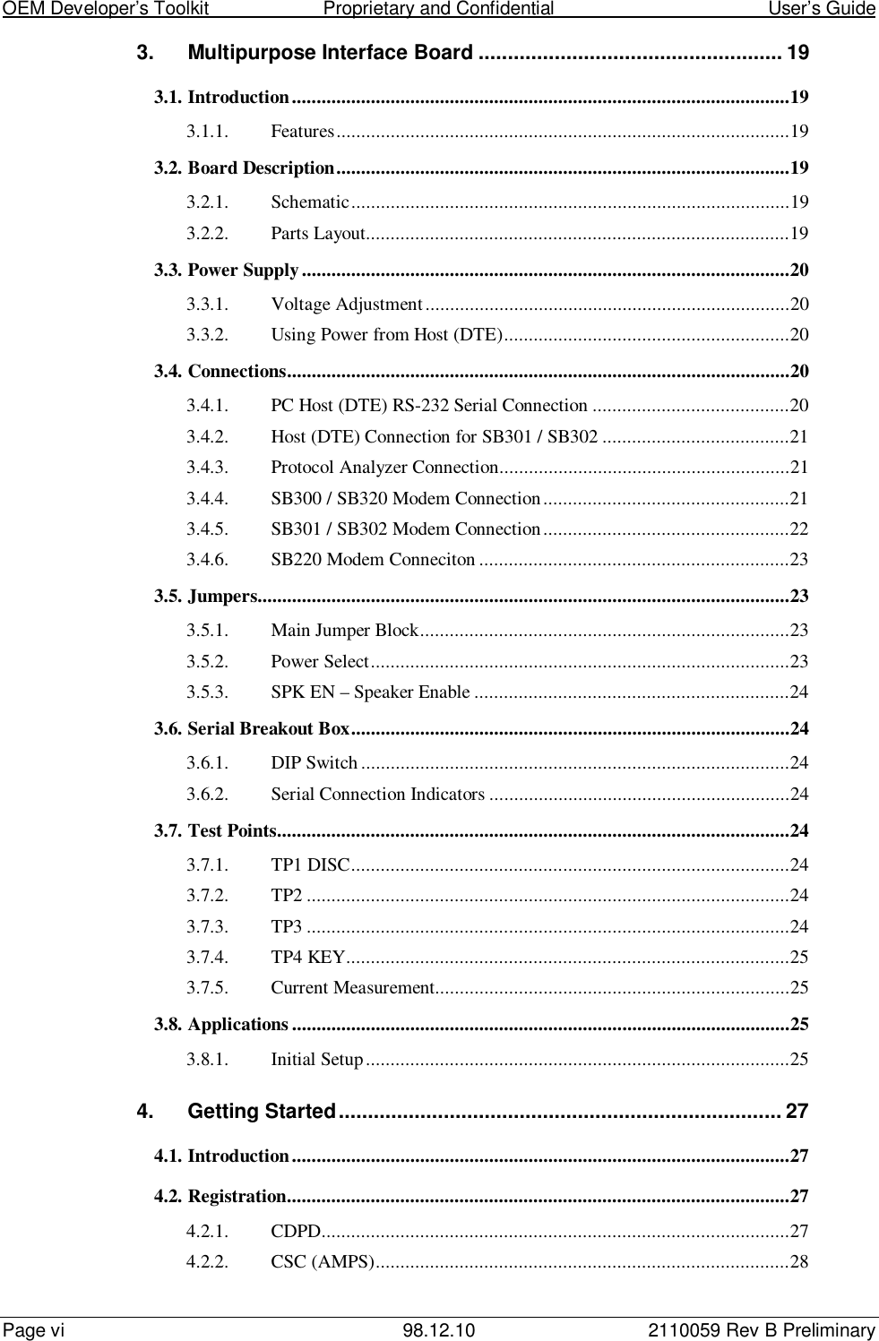 OEM Developer’s Toolkit                        Proprietary and Confidential                                        User’s GuidePage vi 98.12.10 2110059 Rev B Preliminary3. Multipurpose Interface Board .................................................... 193.1. Introduction.....................................................................................................193.1.1. Features............................................................................................193.2. Board Description............................................................................................193.2.1. Schematic.........................................................................................193.2.2. Parts Layout......................................................................................193.3. Power Supply...................................................................................................203.3.1. Voltage Adjustment..........................................................................203.3.2. Using Power from Host (DTE)..........................................................203.4. Connections......................................................................................................203.4.1. PC Host (DTE) RS-232 Serial Connection ........................................203.4.2. Host (DTE) Connection for SB301 / SB302 ......................................213.4.3. Protocol Analyzer Connection...........................................................213.4.4. SB300 / SB320 Modem Connection..................................................213.4.5. SB301 / SB302 Modem Connection..................................................223.4.6. SB220 Modem Conneciton ...............................................................233.5. Jumpers............................................................................................................233.5.1. Main Jumper Block...........................................................................233.5.2. Power Select.....................................................................................233.5.3. SPK EN – Speaker Enable ................................................................243.6. Serial Breakout Box.........................................................................................243.6.1. DIP Switch.......................................................................................243.6.2. Serial Connection Indicators .............................................................243.7. Test Points........................................................................................................243.7.1. TP1 DISC.........................................................................................243.7.2. TP2 ..................................................................................................243.7.3. TP3 ..................................................................................................243.7.4. TP4 KEY..........................................................................................253.7.5. Current Measurement........................................................................253.8. Applications .....................................................................................................253.8.1. Initial Setup......................................................................................254. Getting Started............................................................................ 274.1. Introduction.....................................................................................................274.2. Registration......................................................................................................274.2.1. CDPD...............................................................................................274.2.2. CSC (AMPS)....................................................................................28