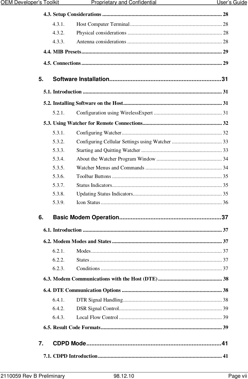 OEM Developer’s Toolkit                        Proprietary and Confidential                                        User’s Guide2110059 Rev B Preliminary 98.12.10 Page vii4.3. Setup Considerations ...................................................................................... 284.3.1. Host Computer Terminal.................................................................. 284.3.2. Physical considerations .................................................................... 284.3.3. Antenna considerations .................................................................... 284.4. MIB Presets..................................................................................................... 294.5. Connections..................................................................................................... 295. Software Installation....................................................................315.1. Introduction .................................................................................................... 315.2. Installing Software on the Host....................................................................... 315.2.1. Configuration using WirelessExpert ................................................. 315.3. Using Watcher for Remote Connections......................................................... 325.3.1. Configuring Watcher........................................................................ 325.3.2. Configuring Cellular Settings using Watcher .................................... 335.3.3. Starting and Quitting Watcher .......................................................... 335.3.4. About the Watcher Program Window ............................................... 345.3.5. Watcher Menus and Commands ....................................................... 345.3.6. Toolbar Buttons ............................................................................... 355.3.7. Status Indicators............................................................................... 355.3.8. Updating Status Indicators................................................................ 355.3.9. Icon Status....................................................................................... 366. Basic Modem Operation..............................................................376.1. Introduction .................................................................................................... 376.2. Modem Modes and States ............................................................................... 376.2.1. Modes.............................................................................................. 376.2.2. States............................................................................................... 376.2.3. Conditions ....................................................................................... 376.3. Modem Communications with the Host (DTE).............................................. 386.4. DTE Communication Options ........................................................................ 386.4.1. DTR Signal Handling....................................................................... 386.4.2. DSR Signal Control.......................................................................... 396.4.3. Local Flow Control .......................................................................... 396.5. Result Code Formats....................................................................................... 397. CDPD Mode..................................................................................417.1. CDPD Introduction......................................................................................... 41