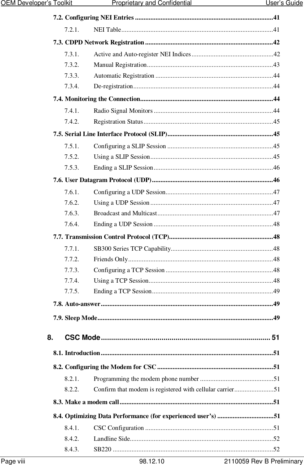 OEM Developer’s Toolkit                        Proprietary and Confidential                                        User’s GuidePage viii 98.12.10 2110059 Rev B Preliminary7.2. Configuring NEI Entries .................................................................................417.2.1. NEI Table.........................................................................................417.3. CDPD Network Registration...........................................................................427.3.1. Active and Auto-register NEI Indices................................................427.3.2. Manual Registration..........................................................................437.3.3. Automatic Registration .....................................................................447.3.4. De-registration..................................................................................447.4. Monitoring the Connection..............................................................................447.4.1. Radio Signal Monitors......................................................................447.4.2. Registration Status............................................................................457.5. Serial Line Interface Protocol (SLIP)..............................................................457.5.1. Configuring a SLIP Session ..............................................................457.5.2. Using a SLIP Session........................................................................457.5.3. Ending a SLIP Session......................................................................467.6. User Datagram Protocol (UDP).......................................................................467.6.1. Configuring a UDP Session...............................................................477.6.2. Using a UDP Session ........................................................................477.6.3. Broadcast and Multicast....................................................................477.6.4. Ending a UDP Session ......................................................................487.7. Transmission Control Protocol (TCP).............................................................487.7.1. SB300 Series TCP Capability............................................................487.7.2. Friends Only.....................................................................................487.7.3. Configuring a TCP Session ...............................................................487.7.4. Using a TCP Session.........................................................................487.7.5. Ending a TCP Session.......................................................................497.8. Auto-answer.....................................................................................................497.9. Sleep Mode.......................................................................................................498. CSC Mode.................................................................................... 518.1. Introduction.....................................................................................................518.2. Configuring the Modem for CSC....................................................................518.2.1. Programming the modem phone number ...........................................518.2.2. Confirm that modem is registered with cellular carrier.......................518.3. Make a modem call..........................................................................................518.4. Optimizing Data Performance (for experienced user’s) .................................518.4.1. CSC Configuration ...........................................................................518.4.2. Landline Side....................................................................................528.4.3. SB220 ..............................................................................................52