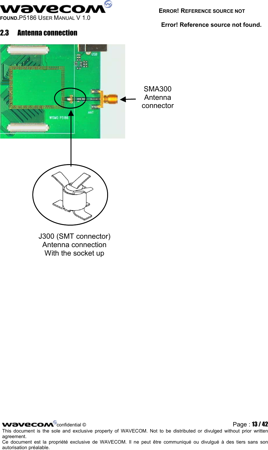   ERROR! REFERENCE SOURCE NOT FOUND.P5186 USER MANUAL V 1.0 Error! Reference source not found. 2.3 Antenna connection  SMA300 Antenna connector J300 (SMT connector) Antenna connection With the socket up     confidential © Page : 13 / 42This document is the sole and exclusive property of WAVECOM. Not to be distributed or divulged without prior written agreement.  Ce document est la propriété exclusive de WAVECOM. Il ne peut être communiqué ou divulgué à des tiers sans son autorisation préalable.  