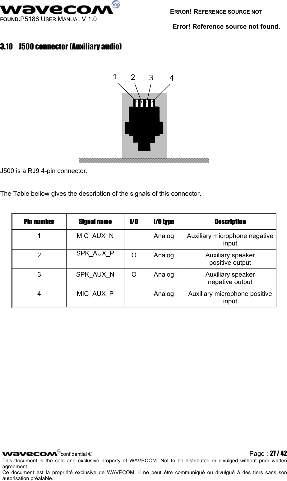   ERROR! REFERENCE SOURCE NOT FOUND.P5186 USER MANUAL V 1.0 Error! Reference source not found. 3.10  J500 connector (Auxiliary audio)   1234 J500 is a RJ9 4-pin connector.  The Table bellow gives the description of the signals of this connector.  Pin number  Signal name  I/O  I/O type  Description 1  MIC_AUX_N  I  Analog  Auxiliary microphone negative input 2  SPK_AUX_P  O Analog  Auxiliary speaker positive output 3 SPK_AUX_N O Analog Auxiliary speaker negative output 4  MIC_AUX_P  I  Analog  Auxiliary microphone positive  input  confidential © Page : 27 / 42This document is the sole and exclusive property of WAVECOM. Not to be distributed or divulged without prior written agreement.  Ce document est la propriété exclusive de WAVECOM. Il ne peut être communiqué ou divulgué à des tiers sans son autorisation préalable.  