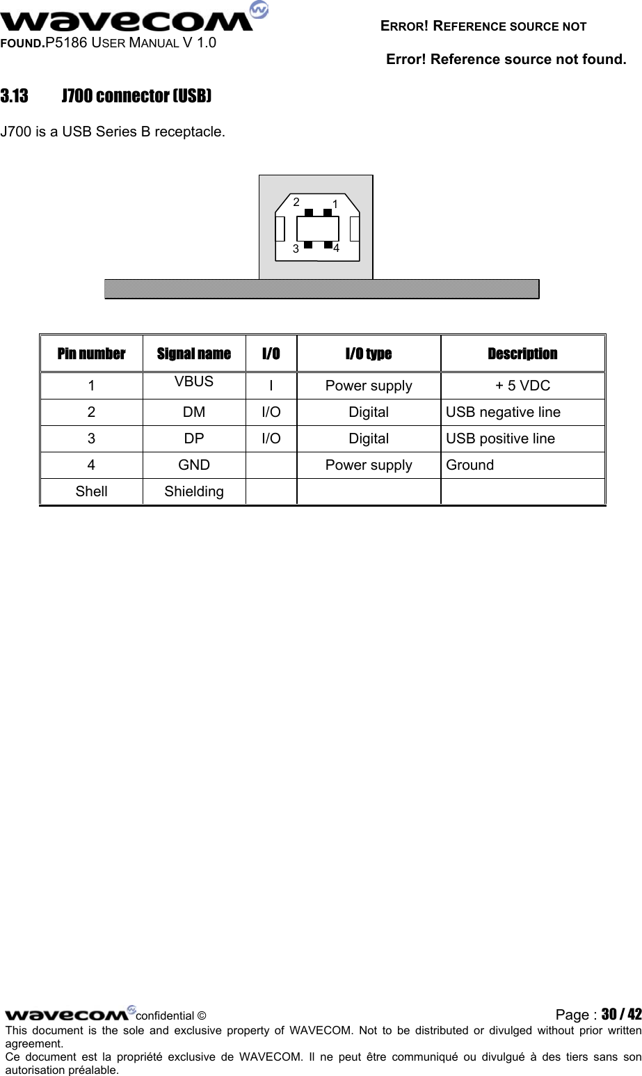   ERROR! REFERENCE SOURCE NOT FOUND.P5186 USER MANUAL V 1.0 Error! Reference source not found. 3.13  J700 connector (USB) J700 is a USB Series B receptacle.   234 1 Pin number  Signal name  I/O  I/O type  Description 1  VBUS  I  Power supply  + 5 VDC 2  DM  I/O  Digital  USB negative line 3 DP I/O Digital USB positive line 4 GND  Power supply Ground Shell Shielding       confidential © Page : 30 / 42This document is the sole and exclusive property of WAVECOM. Not to be distributed or divulged without prior written agreement.  Ce document est la propriété exclusive de WAVECOM. Il ne peut être communiqué ou divulgué à des tiers sans son autorisation préalable.  