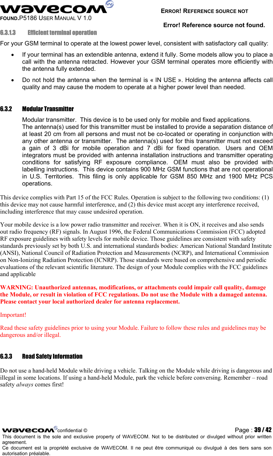   ERROR! REFERENCE SOURCE NOT FOUND.P5186 USER MANUAL V 1.0 Error! Reference source not found. 6.3.1.3   Efficient terminal operation For your GSM terminal to operate at the lowest power level, consistent with satisfactory call quality: •  If your terminal has an extendible antenna, extend it fully. Some models allow you to place a call with the antenna retracted. However your GSM terminal operates more efficiently with the antenna fully extended. •  Do not hold the antenna when the terminal is « IN USE ». Holding the antenna affects call quality and may cause the modem to operate at a higher power level than needed. 6.3.2 Modular Transmitter Modular transmitter.  This device is to be used only for mobile and fixed applications.  The antenna(s) used for this transmitter must be installed to provide a separation distance of at least 20 cm from all persons and must not be co-located or operating in conjunction with any other antenna or transmitter.  The antenna(s) used for this transmitter must not exceed a gain of 3 dBi for mobile operation and 7 dBi for fixed operation.  Users and OEM integrators must be provided with antenna installation instructions and transmitter operating conditions for satisfying RF exposure compliance.  OEM must also be provided with labelling instructions.  This device contains 900 MHz GSM functions that are not operational in U.S. Territories.  This filing is only applicable for GSM 850 MHz and 1900 MHz PCS operations. This device complies with Part 15 of the FCC Rules. Operation is subject to the following two conditions: (1) this device may not cause harmful interference, and (2) this device must accept any interference received, including interference that may cause undesired operation.  Your mobile device is a low power radio transmitter and receiver. When it is ON, it receives and also sends out radio frequency (RF) signals. In August 1996, the Federal Communications Commission (FCC) adopted RF exposure guidelines with safety levels for mobile device. Those guidelines are consistent with safety standards previously set by both U.S. and international standards bodies: American National Standard Institute (ANSI), National Council of Radiation Protection and Measurements (NCRP), and International Commission on Non-Ionizing Radiation Protection (ICNRP). Those standards were based on comprehensive and periodic evaluations of the relevant scientific literature. The design of your Module complies with the FCC guidelines and applicable  WARNING: Unauthorized antennas, modifications, or attachments could impair call quality, damage the Module, or result in violation of FCC regulations. Do not use the Module with a damaged antenna. Please contact your local authorized dealer for antenna replacement.  Important!  Read these safety guidelines prior to using your Module. Failure to follow these rules and guidelines may be dangerous and/or illegal.  6.3.3  Road Safety Information  Do not use a hand-held Module while driving a vehicle. Talking on the Module while driving is dangerous and illegal in some locations. If using a hand-held Module, park the vehicle before conversing. Remember – road safety always comes first!  confidential © Page : 39 / 42This document is the sole and exclusive property of WAVECOM. Not to be distributed or divulged without prior written agreement.  Ce document est la propriété exclusive de WAVECOM. Il ne peut être communiqué ou divulgué à des tiers sans son autorisation préalable.  