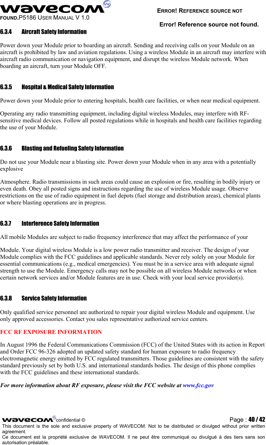   ERROR! REFERENCE SOURCE NOT FOUND.P5186 USER MANUAL V 1.0 Error! Reference source not found. 6.3.4  Aircraft Safety Information  Power down your Module prior to boarding an aircraft. Sending and receiving calls on your Module on an aircraft is prohibited by law and aviation regulations. Using a wireless Module in an aircraft may interfere with aircraft radio communication or navigation equipment, and disrupt the wireless Module network. When boarding an aircraft, turn your Module OFF.  6.3.5  Hospital &amp; Medical Safety Information  Power down your Module prior to entering hospitals, health care facilities, or when near medical equipment.  Operating any radio transmitting equipment, including digital wireless Modules, may interfere with RF-sensitive medical devices. Follow all posted regulations while in hospitals and health care facilities regarding the use of your Module.  6.3.6  Blasting and Refueling Safety Information  Do not use your Module near a blasting site. Power down your Module when in any area with a potentially explosive  Atmosphere. Radio transmissions in such areas could cause an explosion or fire, resulting in bodily injury or even death. Obey all posted signs and instructions regarding the use of wireless Module usage. Observe restrictions on the use of radio equipment in fuel depots (fuel storage and distribution areas), chemical plants or where blasting operations are in progress.  6.3.7  Interference Safety Information  All mobile Modules are subject to radio frequency interference that may affect the performance of your  Module. Your digital wireless Module is a low power radio transmitter and receiver. The design of your Module complies with the FCC guidelines and applicable standards. Never rely solely on your Module for essential communications (e.g., medical emergencies). You must be in a service area with adequate signal strength to use the Module. Emergency calls may not be possible on all wireless Module networks or when certain network services and/or Module features are in use. Check with your local service provider(s).  6.3.8  Service Safety Information  Only qualified service personnel are authorized to repair your digital wireless Module and equipment. Use only approved accessories. Contact you sales representative authorized service centers.  FCC RF EXPOSURE INFORMATION  In August 1996 the Federal Communications Commission (FCC) of the United States with its action in Report and Order FCC 96-326 adopted an updated safety standard for human exposure to radio frequency electromagnetic energy emitted by FCC regulated transmitters. Those guidelines are consistent with the safety standard previously set by both U.S. and international standards bodies. The design of this phone complies with the FCC guidelines and these international standards.  For more information about RF exposure, please visit the FCC website at www.fcc.gov   confidential © Page : 40 / 42This document is the sole and exclusive property of WAVECOM. Not to be distributed or divulged without prior written agreement.  Ce document est la propriété exclusive de WAVECOM. Il ne peut être communiqué ou divulgué à des tiers sans son autorisation préalable.  