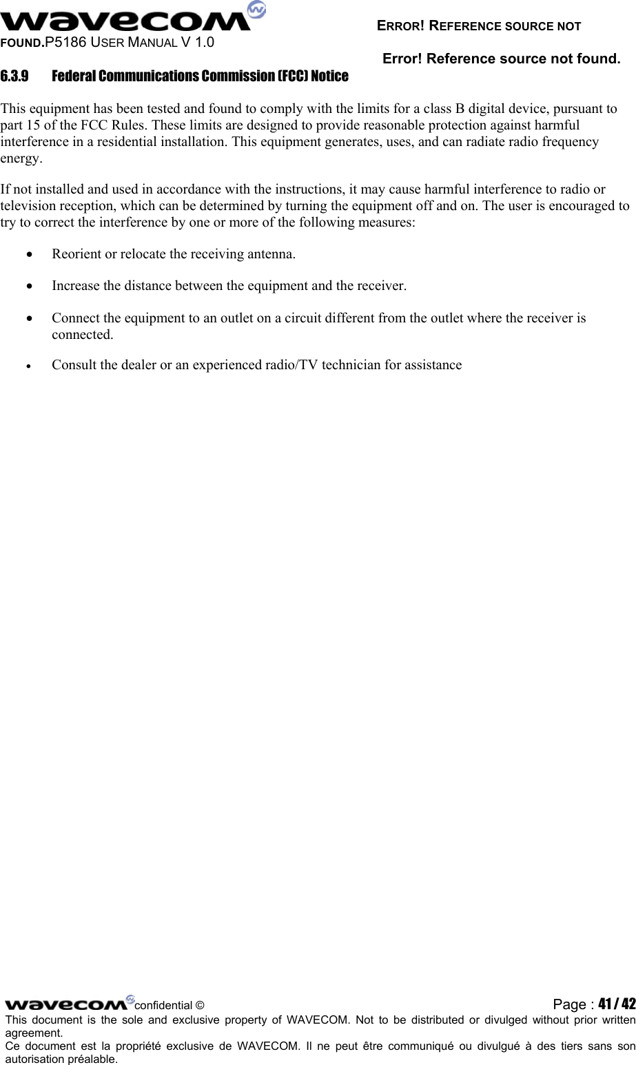   ERROR! REFERENCE SOURCE NOT FOUND.P5186 USER MANUAL V 1.0 Error! Reference source not found. 6.3.9  Federal Communications Commission (FCC) Notice This equipment has been tested and found to comply with the limits for a class B digital device, pursuant to part 15 of the FCC Rules. These limits are designed to provide reasonable protection against harmful interference in a residential installation. This equipment generates, uses, and can radiate radio frequency energy. If not installed and used in accordance with the instructions, it may cause harmful interference to radio or television reception, which can be determined by turning the equipment off and on. The user is encouraged to try to correct the interference by one or more of the following measures: •  Reorient or relocate the receiving antenna. •  Increase the distance between the equipment and the receiver. •  Connect the equipment to an outlet on a circuit different from the outlet where the receiver is connected. •  Consult the dealer or an experienced radio/TV technician for assistance   confidential © Page : 41 / 42This document is the sole and exclusive property of WAVECOM. Not to be distributed or divulged without prior written agreement.  Ce document est la propriété exclusive de WAVECOM. Il ne peut être communiqué ou divulgué à des tiers sans son autorisation préalable.  