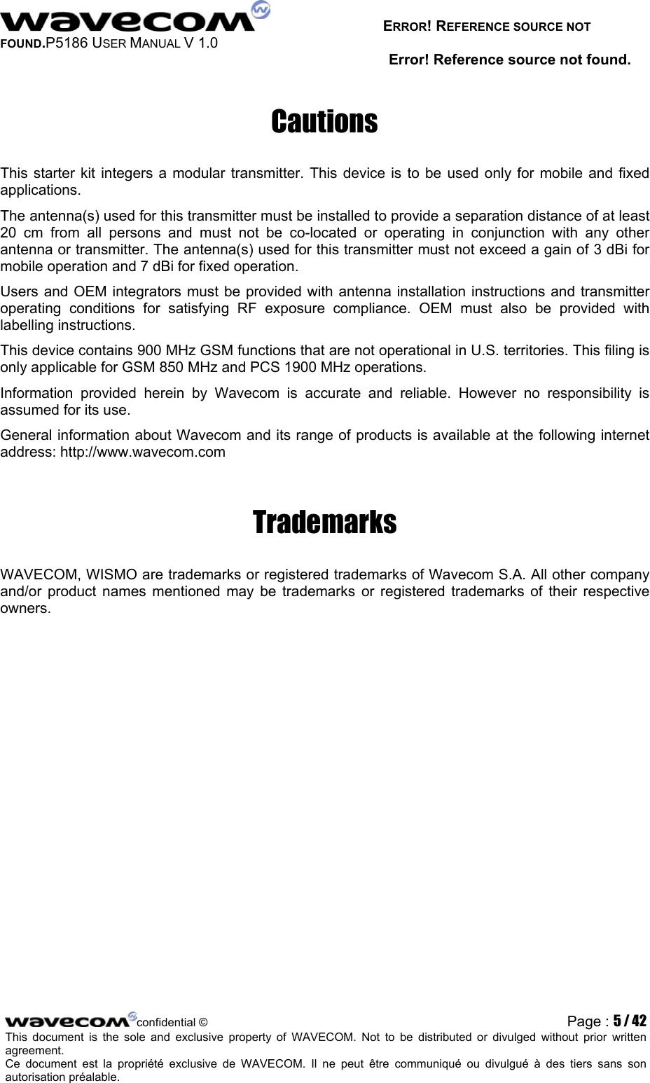   ERROR! REFERENCE SOURCE NOT FOUND.P5186 USER MANUAL V 1.0 Error! Reference source not found. Cautions This starter kit integers a modular transmitter. This device is to be used only for mobile and fixed applications. The antenna(s) used for this transmitter must be installed to provide a separation distance of at least 20 cm from all persons and must not be co-located or operating in conjunction with any other antenna or transmitter. The antenna(s) used for this transmitter must not exceed a gain of 3 dBi for mobile operation and 7 dBi for fixed operation. Users and OEM integrators must be provided with antenna installation instructions and transmitter operating conditions for satisfying RF exposure compliance. OEM must also be provided with labelling instructions. This device contains 900 MHz GSM functions that are not operational in U.S. territories. This filing is only applicable for GSM 850 MHz and PCS 1900 MHz operations. Information provided herein by Wavecom is accurate and reliable. However no responsibility is assumed for its use. General information about Wavecom and its range of products is available at the following internet address: http://www.wavecom.com Trademarks WAVECOM, WISMO are trademarks or registered trademarks of Wavecom S.A. All other company and/or product names mentioned may be trademarks or registered trademarks of their respective owners. confidential © Page : 5 / 42This document is the sole and exclusive property of WAVECOM. Not to be distributed or divulged without prior written agreement.  Ce document est la propriété exclusive de WAVECOM. Il ne peut être communiqué ou divulgué à des tiers sans son autorisation préalable.  