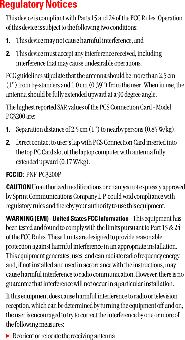 Regulatory NoticesThis device is compliant with Parts 15 and 24 of the FCC Rules. Operationof this device is subject to the following two conditions:1. This device may not cause harmful interference, and2. This device must accept any interference received, includinginterference that may cause undesirable operations.FCC guidelines stipulate that the antenna should be more than 2.5 cm(1”) from by-standers and 1.0 cm (0.39”) from the user.  When in use, theantenna should be fully extended upward at a 90 degree angle.  The highest reported SAR values of the PCS Connection Card - ModelPC3200 are:1. Separation distance of 2.5 cm (1”) to nearby persons (0.85 W/kg).2. Direct contact to user&apos;s lap with PCS Connection Card inserted intothe top PC Card slot of the laptop computer with antenna fullyextended upward (0.17 W/kg).FCC ID: PNF-PC3200PCAUTION Unauthorized modifications or changes not expressly approvedby Sprint Communications Company L.P. could void compliance withregulatory rules and thereby your authority to use this equipment.WARNING (EMI) - United States FCC Information - This equipment hasbeen tested and found to comply with the limits pursuant to Part 15 &amp; 24of the FCC Rules. These limits are designed to provide reasonableprotection against harmful interference in an appropriate installation.This equipment generates, uses, and can radiate radio frequency energyand, if not installed and used in accordance with the instructions, maycause harmful interference to radio communication. However, there is noguarantee that interference will not occur in a particular installation. If this equipment does cause harmful interference to radio or televisionreception, which can be determined by turning the equipment off and on,the user is encouraged to try to correct the interference by one or more ofthe following measures: ᮣReorient or relocate the receiving antenna 