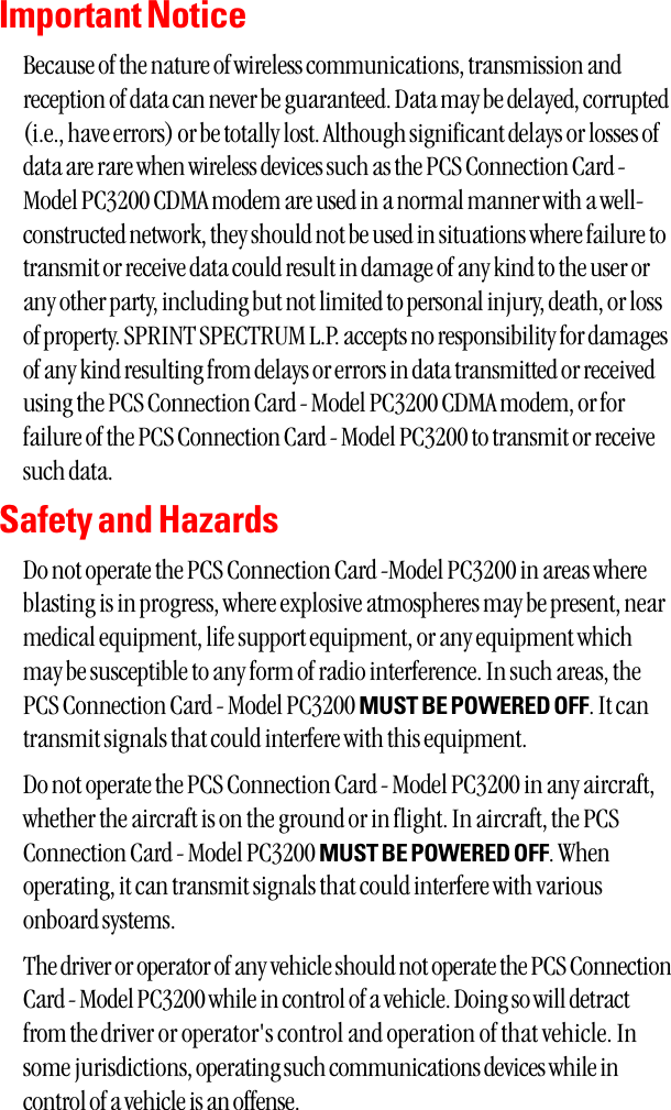 Important NoticeBecause of the nature of wireless communications, transmission andreception of data can never be guaranteed. Data may be delayed, corrupted(i.e., have errors) or be totally lost. Although significant delays or losses ofdata are rare when wireless devices such as the PCS Connection Card -Model PC3200 CDMA modem are used in a normal manner with a well-constructed network, they should not be used in situations where failure totransmit or receive data could result in damage of any kind to the user orany other party, including but not limited to personal injury, death, or lossof property. SPRINT SPECTRUM L.P. accepts no responsibility for damagesof any kind resulting from delays or errors in data transmitted or receivedusing the PCS Connection Card - Model PC3200 CDMA modem, or forfailure of the PCS Connection Card - Model PC3200 to transmit or receivesuch data.Safety and HazardsDo not operate the PCS Connection Card -Model PC3200 in areas whereblasting is in progress, where explosive atmospheres may be present, nearmedical equipment, life support equipment, or any equipment whichmay be susceptible to any form of radio interference. In such areas, thePCS Connection Card - Model PC3200 MUST BE POWERED OFF. It cantransmit signals that could interfere with this equipment.Do not operate the PCS Connection Card - Model PC3200 in any aircraft,whether the aircraft is on the ground or in flight. In aircraft, the PCSConnection Card - Model PC3200 MUST BE POWERED OFF. Whenoperating, it can transmit signals that could interfere with variousonboard systems.The driver or operator of any vehicle should not operate the PCS ConnectionCard - Model PC3200 while in control of a vehicle. Doing so will detractfrom the driver or operator&apos;s control and operation of that vehicle. Insome jurisdictions, operating such communications devices while incontrol of a vehicle is an offense.