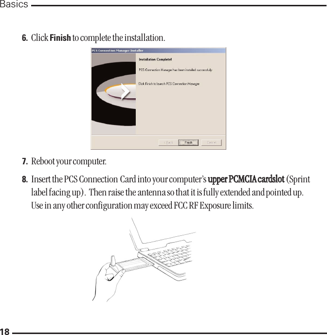 18Basics6. Click Finish to complete the installation. 7. Reboot your computer.8. Insert the PCS Connection Card into your computer’s uuppppeerr PPCCMMCCIIAA ccaarrddsslloott(Sprintlabel facing up).  Then raise the antenna so that it is fully extended and pointed up.Use in any other configuration may exceed FCC RF Exposure limits.  