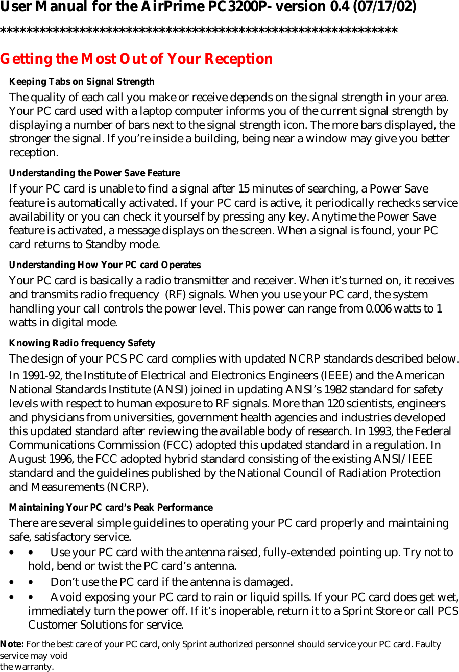 User Manual for the AirPrime PC3200P- version 0.4 (07/17/02) ************************************************************ Getting the Most Out of Your Reception Keeping Tabs on Signal Strength The quality of each call you make or receive depends on the signal strength in your area. Your PC card used with a laptop computer informs you of the current signal strength by displaying a number of bars next to the signal strength icon. The more bars displayed, the stronger the signal. If you’re inside a building, being near a window may give you better reception. Understanding the Power Save Feature If your PC card is unable to find a signal after 15 minutes of searching, a Power Save feature is automatically activated. If your PC card is active, it periodically rechecks service availability or you can check it yourself by pressing any key. Anytime the Power Save feature is activated, a message displays on the screen. When a signal is found, your PC card returns to Standby mode.  Understanding How Your PC card Operates Your PC card is basically a radio transmitter and receiver. When it’s turned on, it receives and transmits radio frequency  (RF) signals. When you use your PC card, the system handling your call controls the power level. This power can range from 0.006 watts to 1 watts in digital mode. Knowing Radio frequency Safety The design of your PCS PC card complies with updated NCRP standards described below. In 1991-92, the Institute of Electrical and Electronics Engineers (IEEE) and the American National Standards Institute (ANSI) joined in updating ANSI’s 1982 standard for safety levels with respect to human exposure to RF signals. More than 120 scientists, engineers and physicians from universities, government health agencies and industries developed this updated standard after reviewing the available body of research. In 1993, the Federal Communications Commission (FCC) adopted this updated standard in a regulation. In August 1996, the FCC adopted hybrid standard consisting of the existing ANSI/IEEE standard and the guidelines published by the National Council of Radiation Protection and Measurements (NCRP). Maintaining Your PC card’s Peak Performance There are several simple guidelines to operating your PC card properly and maintaining safe, satisfactory service.  • •         Use your PC card with the antenna raised, fully-extended pointing up. Try not to hold, bend or twist the PC card’s antenna. • •         Don’t use the PC card if the antenna is damaged. • •         Avoid exposing your PC card to rain or liquid spills. If your PC card does get wet, immediately turn the power off. If it’s inoperable, return it to a Sprint Store or call PCS Customer Solutions for service. Note: For the best care of your PC card, only Sprint authorized personnel should service your PC card. Faulty service may void  the warranty. 