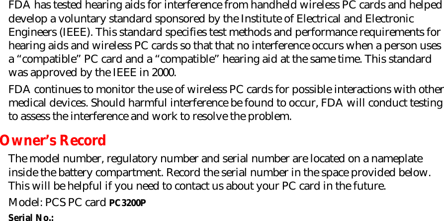 FDA has tested hearing aids for interference from handheld wireless PC cards and helped develop a voluntary standard sponsored by the Institute of Electrical and Electronic Engineers (IEEE). This standard specifies test methods and performance requirements for hearing aids and wireless PC cards so that that no interference occurs when a person uses a “compatible” PC card and a “compatible” hearing aid at the same time. This standard was approved by the IEEE in 2000. FDA continues to monitor the use of wireless PC cards for possible interactions with other medical devices. Should harmful interference be found to occur, FDA will conduct testing to assess the interference and work to resolve the problem. Owner’s Record The model number, regulatory number and serial number are located on a nameplate inside the battery compartment. Record the serial number in the space provided below. This will be helpful if you need to contact us about your PC card in the future. Model: PCS PC card PC3200P Serial No.:       