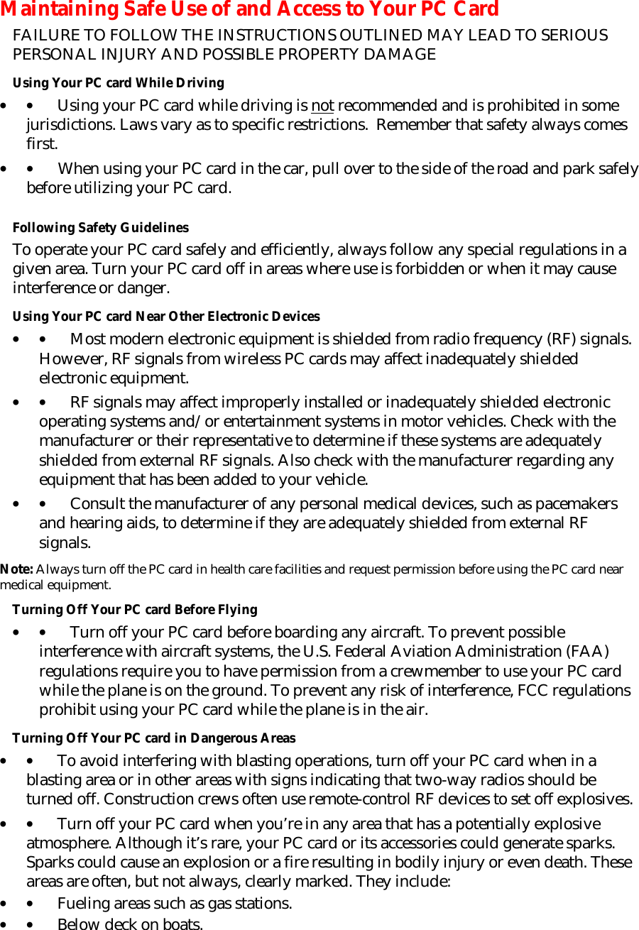 Maintaining Safe Use of and Access to Your PC Card FAILURE TO FOLLOW THE INSTRUCTIONS OUTLINED MAY LEAD TO SERIOUS PERSONAL INJURY AND POSSIBLE PROPERTY DAMAGE Using Your PC card While Driving • •         Using your PC card while driving is not recommended and is prohibited in some jurisdictions. Laws vary as to specific restrictions.  Remember that safety always comes first. • •         When using your PC card in the car, pull over to the side of the road and park safely before utilizing your PC card.    Following Safety Guidelines To operate your PC card safely and efficiently, always follow any special regulations in a given area. Turn your PC card off in areas where use is forbidden or when it may cause interference or danger. Using Your PC card Near Other Electronic Devices • •         Most modern electronic equipment is shielded from radio frequency (RF) signals. However, RF signals from wireless PC cards may affect inadequately shielded electronic equipment. • •         RF signals may affect improperly installed or inadequately shielded electronic operating systems and/or entertainment systems in motor vehicles. Check with the manufacturer or their representative to determine if these systems are adequately shielded from external RF signals. Also check with the manufacturer regarding any equipment that has been added to your vehicle. • •         Consult the manufacturer of any personal medical devices, such as pacemakers and hearing aids, to determine if they are adequately shielded from external RF signals. Note: Always turn off the PC card in health care facilities and request permission before using the PC card near medical equipment. Turning Off Your PC card Before Flying • •         Turn off your PC card before boarding any aircraft. To prevent possible interference with aircraft systems, the U.S. Federal Aviation Administration (FAA) regulations require you to have permission from a crewmember to use your PC card while the plane is on the ground. To prevent any risk of interference, FCC regulations prohibit using your PC card while the plane is in the air. Turning Off Your PC card in Dangerous Areas • •         To avoid interfering with blasting operations, turn off your PC card when in a blasting area or in other areas with signs indicating that two-way radios should be turned off. Construction crews often use remote-control RF devices to set off explosives. • •         Turn off your PC card when you’re in any area that has a potentially explosive atmosphere. Although it’s rare, your PC card or its accessories could generate sparks. Sparks could cause an explosion or a fire resulting in bodily injury or even death. These areas are often, but not always, clearly marked. They include: • •         Fueling areas such as gas stations. • •         Below deck on boats. 