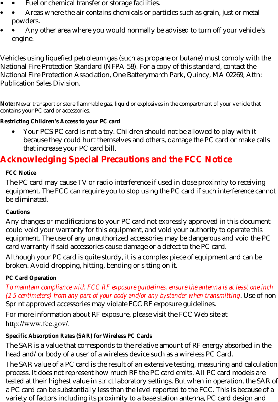 • •         Fuel or chemical transfer or storage facilities. • •         Areas where the air contains chemicals or particles such as grain, just or metal powders. • •         Any other area where you would normally be advised to turn off your vehicle’s engine.   Vehicles using liquefied petroleum gas (such as propane or butane) must comply with the National Fire Protection Standard (NFPA-58). For a copy of this standard, contact the National Fire Protection Association, One Batterymarch Park, Quincy, MA 02269, Attn: Publication Sales Division.   Note: Never transport or store flammable gas, liquid or explosives in the compartment of your vehicle that contains your PC card or accessories. Restricting Children’s Access to your PC card • Your PCS PC card is not a toy. Children should not be allowed to play with it because they could hurt themselves and others, damage the PC card or make calls that increase your PC card bill.  Acknowledging Special Precautions and the FCC Notice FCC Notice The PC card may cause TV or radio interference if used in close proximity to receiving equipment. The FCC can require you to stop using the PC card if such interference cannot be eliminated. Cautions Any changes or modifications to your PC card not expressly approved in this document could void your warranty for this equipment, and void your authority to operate this equipment. The use of any unauthorized accessories may be dangerous and void the PC card warranty if said accessories cause damage or a defect to the PC card. Although your PC card is quite sturdy, it is a complex piece of equipment and can be broken. Avoid dropping, hitting, bending or sitting on it. PC Card Operation To maintain compliance with FCC RF exposure guidelines, ensure the antenna is at least one inch (2.5 centimeters) from any part of your body and/or any bystander when transmitting. Use of non-Sprint approved accessories may violate FCC RF exposure guidelines.  For more information about RF exposure, please visit the FCC Web site at http://www.fcc.gov/. Specific Absorption Rates (SAR) for Wireless PC Cards The SAR is a value that corresponds to the relative amount of RF energy absorbed in the head and/or body of a user of a wireless device such as a wireless PC Card. The SAR value of a PC card is the result of an extensive testing, measuring and calculation process. It does not represent how much RF the PC card emits. All PC card models are tested at their highest value in strict laboratory settings. But when in operation, the SAR of a PC card can be substantially less than the level reported to the FCC. This is because of a variety of factors including its proximity to a base station antenna, PC card design and 