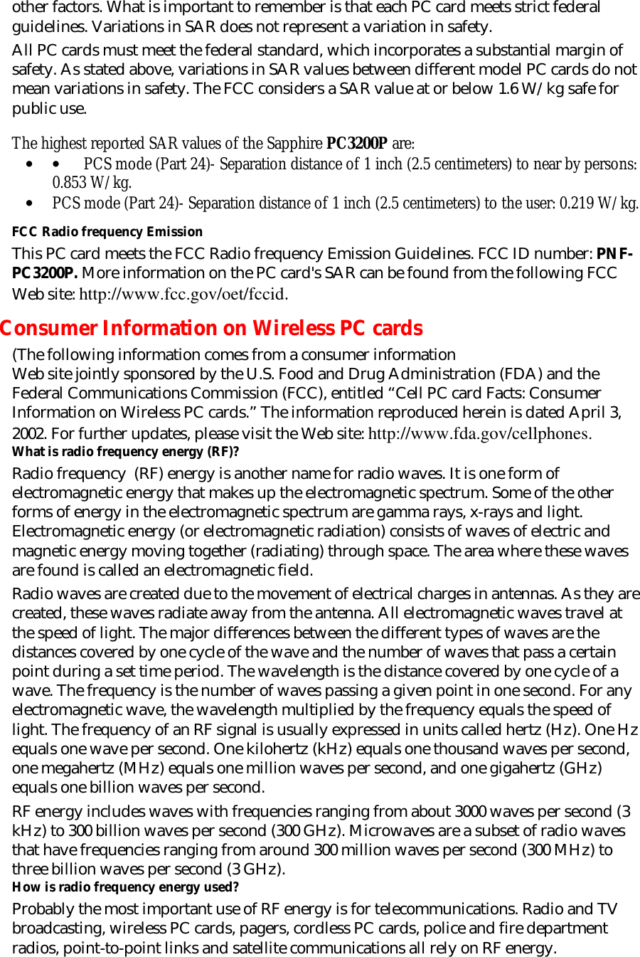 other factors. What is important to remember is that each PC card meets strict federal guidelines. Variations in SAR does not represent a variation in safety.  All PC cards must meet the federal standard, which incorporates a substantial margin of safety. As stated above, variations in SAR values between different model PC cards do not mean variations in safety. The FCC considers a SAR value at or below 1.6 W/kg safe for public use.    The highest reported SAR values of the Sapphire PC3200P are: • •         PCS mode (Part 24)- Separation distance of 1 inch (2.5 centimeters) to near by persons: 0.853 W/kg. • PCS mode (Part 24)- Separation distance of 1 inch (2.5 centimeters) to the user: 0.219 W/kg.  FCC Radio frequency Emission This PC card meets the FCC Radio frequency Emission Guidelines. FCC ID number: PNF-PC3200P. More information on the PC card&apos;s SAR can be found from the following FCC Web site: http://www.fcc.gov/oet/fccid. Consumer Information on Wireless PC cards (The following information comes from a consumer information  Web site jointly sponsored by the U.S. Food and Drug Administration (FDA) and the Federal Communications Commission (FCC), entitled “Cell PC card Facts: Consumer Information on Wireless PC cards.” The information reproduced herein is dated April 3, 2002. For further updates, please visit the Web site: http://www.fda.gov/cellphones.  What is radio frequency energy (RF)? Radio frequency  (RF) energy is another name for radio waves. It is one form of electromagnetic energy that makes up the electromagnetic spectrum. Some of the other forms of energy in the electromagnetic spectrum are gamma rays, x-rays and light. Electromagnetic energy (or electromagnetic radiation) consists of waves of electric and magnetic energy moving together (radiating) through space. The area where these waves are found is called an electromagnetic field. Radio waves are created due to the movement of electrical charges in antennas. As they are created, these waves radiate away from the antenna. All electromagnetic waves travel at the speed of light. The major differences between the different types of waves are the distances covered by one cycle of the wave and the number of waves that pass a certain point during a set time period. The wavelength is the distance covered by one cycle of a wave. The frequency is the number of waves passing a given point in one second. For any electromagnetic wave, the wavelength multiplied by the frequency equals the speed of light. The frequency of an RF signal is usually expressed in units called hertz (Hz). One Hz equals one wave per second. One kilohertz (kHz) equals one thousand waves per second, one megahertz (MHz) equals one million waves per second, and one gigahertz (GHz) equals one billion waves per second. RF energy includes waves with frequencies ranging from about 3000 waves per second (3 kHz) to 300 billion waves per second (300 GHz). Microwaves are a subset of radio waves that have frequencies ranging from around 300 million waves per second (300 MHz) to three billion waves per second (3 GHz).  How is radio frequency energy used? Probably the most important use of RF energy is for telecommunications. Radio and TV broadcasting, wireless PC cards, pagers, cordless PC cards, police and fire department radios, point-to-point links and satellite communications all rely on RF energy.  