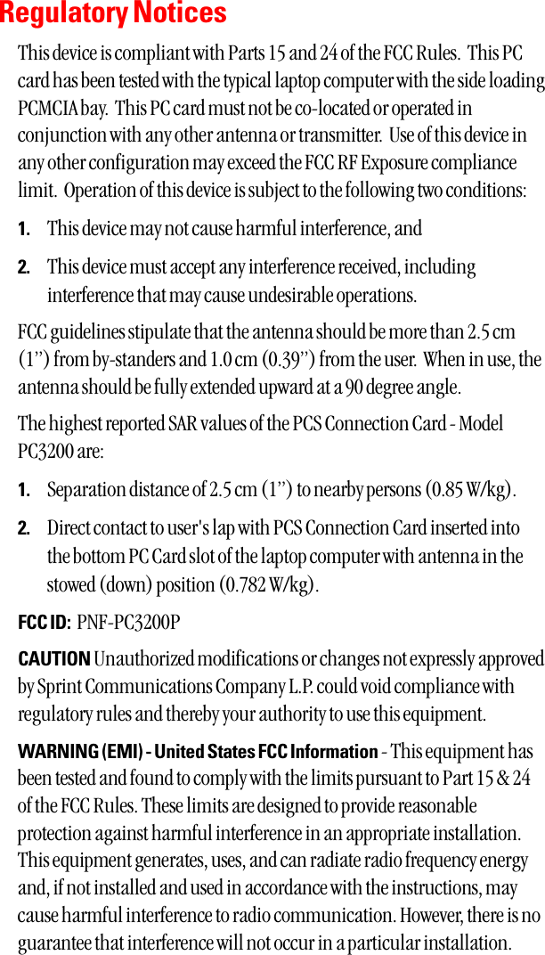 Regulatory NoticesThis device is compliant with Parts 15 and 24 of the FCC Rules.  This PCcard has been tested with the typical laptop computer with the side loadingPCMCIA bay.  This PC card must not be co-located or operated inconjunction with any other antenna or transmitter.  Use of this device inany other configuration may exceed the FCC RF Exposure compliancelimit.  Operation of this device is subject to the following two conditions:1. This device may not cause harmful interference, and2. This device must accept any interference received, includinginterference that may cause undesirable operations.FCC guidelines stipulate that the antenna should be more than 2.5 cm(1”) from by-standers and 1.0 cm (0.39”) from the user.  When in use, theantenna should be fully extended upward at a 90 degree angle.  The highest reported SAR values of the PCS Connection Card - ModelPC3200 are:1. Separation distance of 2.5 cm (1”) to nearby persons (0.85 W/kg).2. Direct contact to user&apos;s lap with PCS Connection Card inserted intothe bottom PC Card slot of the laptop computer with antenna in thestowed (down) position (0.782 W/kg).FCC ID: PNF-PC3200PCAUTION Unauthorized modifications or changes not expressly approvedby Sprint Communications Company L.P. could void compliance withregulatory rules and thereby your authority to use this equipment.WARNING (EMI) - United States FCC Information - This equipment hasbeen tested and found to comply with the limits pursuant to Part 15 &amp; 24of the FCC Rules. These limits are designed to provide reasonableprotection against harmful interference in an appropriate installation.This equipment generates, uses, and can radiate radio frequency energyand, if not installed and used in accordance with the instructions, maycause harmful interference to radio communication. However, there is noguarantee that interference will not occur in a particular installation. 