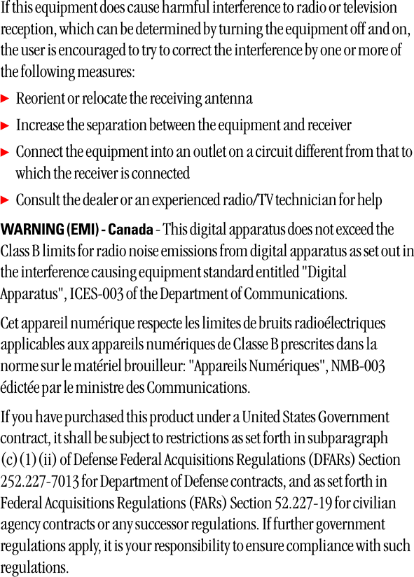 If this equipment does cause harmful interference to radio or televisionreception, which can be determined by turning the equipment off and on,the user is encouraged to try to correct the interference by one or more ofthe following measures: ᮣReorient or relocate the receiving antenna ᮣIncrease the separation between the equipment and receiver ᮣConnect the equipment into an outlet on a circuit different from that towhich the receiver is connected ᮣConsult the dealer or an experienced radio/TV technician for help WARNING (EMI) - Canada - This digital apparatus does not exceed theClass B limits for radio noise emissions from digital apparatus as set out inthe interference causing equipment standard entitled &quot;DigitalApparatus&quot;, ICES-003 of the Department of Communications. Cet appareil numérique respecte les limites de bruits radioélectriquesapplicables aux appareils numériques de Classe B prescrites dans lanorme sur le matériel brouilleur: &quot;Appareils Numériques&quot;, NMB-003édictée par le ministre des Communications. If you have purchased this product under a United States Governmentcontract, it shall be subject to restrictions as set forth in subparagraph(c)(1)(ii) of Defense Federal Acquisitions Regulations (DFARs) Section252.227-7013 for Department of Defense contracts, and as set forth inFederal Acquisitions Regulations (FARs) Section 52.227-19 for civilianagency contracts or any successor regulations. If further governmentregulations apply, it is your responsibility to ensure compliance with suchregulations.