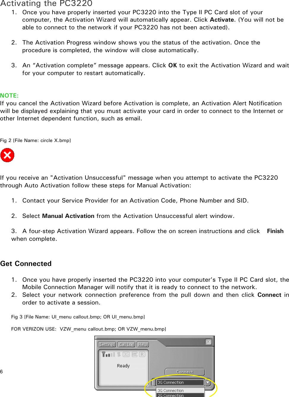 6       Activating the PC3220 1.  Once you have properly inserted your PC3220 into the Type II PC Card slot of your computer, the Activation Wizard will automatically appear. Click Activate. (You will not be able to connect to the network if your PC3220 has not been activated).   2.  The Activation Progress window shows you the status of the activation. Once the procedure is completed, the window will close automatically.  3.  An “Activation complete” message appears. Click OK to exit the Activation Wizard and wait for your computer to restart automatically.   NOTE: If you cancel the Activation Wizard before Activation is complete, an Activation Alert Notification will be displayed explaining that you must activate your card in order to connect to the Internet or other Internet dependent function, such as email.   Fig 2 [File Name: circle X.bmp]     If you receive an &quot;Activation Unsuccessful&quot; message when you attempt to activate the PC3220 through Auto Activation follow these steps for Manual Activation:   1.  Contact your Service Provider for an Activation Code, Phone Number and SID.   2. Select Manual Activation from the Activation Unsuccessful alert window.  3.  A four-step Activation Wizard appears. Follow the on screen instructions and click    Finish when complete.    Get Connected  1.  Once you have properly inserted the PC3220 into your computer’s Type II PC Card slot, the Mobile Connection Manager will notify that it is ready to connect to the network. 2.  Select your network connection preference from the pull down and then click Connect  in order to activate a session.  Fig 3 [File Name: UI_menu callout.bmp; OR UI_menu.bmp]   FOR VERIZON USE:  VZW_menu callout.bmp; OR VZW_menu.bmp]    